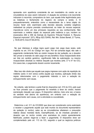 apresenta com aparência consistente de ser mandatário do credor se as
circunstância do caso assim indicarem. A atuação da corretora e do recorrente
indicaram à recorrida, compradora do bem, que aquela tinha legitimidade para
as tratativas e fechamento do negócio de compra e venda. 3. O
prequestionamento, entendido como a necessidade de o tema objeto do
recurso haver sido examinado pela decisão atacada, constitui exigência
inafastável da própria previsão constitucional, ao tratar do recurso especial,
impondo-se como um dos principais requisitos ao seu conhecimento. Não
examinada a matéria objeto do especial pela instância a quo, incidem os
enunciados 282 e 356 da Súmula do Supremo Tribunal Federal. 4. Recurso
Especial improvido” (STJ, REsp 823.724/RJ, Rel. Min. Sidnei Beneti, 3.ª Turma,
j. 18.05.2010, DJe 07.06.2010).
No que interessa à antiga regra quem paga mal, paga duas vezes, está
implícita no art. 310 do Código em vigor. Por tal comando legal, não vale o
pagamento cientemente feito ao credor incapaz de dar quitação, se o devedor
não provar a reversão do valor pago em seu benefício. Essa incapacidade deve
ser tida em sentido genérico, significando falta de autorização, ou mesmo
incapacidade absoluta ou relativa daquele que recebeu (arts. 3.º e 4.º do CC).
Em casos tais, o pagamento deverá ocorrer novamente.
Mas isso não obsta que aquele que pagou ingresse com ação de repetição de
indébito (actio in rem verso) contra aquele que recebeu, aplicação direta das
regras relacionadas com o pagamento indevido e com a vedação do
enriquecimento sem causa.
No entanto, vale lembrar a parte final do dispositivo (art. 310 do CC), pelo qual
se ficar provado que o pagamento foi revertido a favor do credor, haverá
exoneração daquele que pagou. O dispositivo valoriza, mais uma vez, a busca
da verdade real (teoria da aparência), em sintonia com a vedação do
enriquecimento sem causa, com a eticidade e a socialidade.
Determina o art. 311 do CC/2002 que deve ser considerado como autorizado
a receber o pagamento aquele que está munido do documento representativo
da quitação (o recibo), salvo se as circunstâncias afastarem a presunção
relativa desse mandato tácito. Exemplificando, se de imediato perceber o
devedor que no recibo consta uma assinatura do credor aparentemente
falsificada, poderá negar-se a fazer o pagamento. O dispositivo deve ser
complementado pelo art. 113 do CC, segundo o qual os negócios jurídicos
 