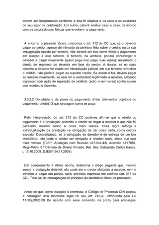 devem ser interpretados conforme a boa-fé objetiva e os usos e os costumes
do seu lugar de celebração. Em suma, caberá análise caso a caso, de acordo
com as circunstâncias fáticas que envolvem o pagamento.
A encerrar o presente tópico, preconiza o art. 312 do CC que, se o devedor
pagar ao credor, apesar de intimado da penhora feita sobre o crédito ou da sua
impugnação oposta por terceiro, não deverá ser tido como válido o pagamento
em relação a este terceiro. O terceiro, na verdade, poderá constranger o
devedor a pagar novamente (quem paga mal, paga duas vezes), ressalvado o
direito de regresso do devedor em face do credor. A ilustrar, se no caso
descrito o devedor for citado em interpelação judicial, em que terceiro reivindica
o crédito, não poderá pagar ao suposto credor. Se assim o faz, deverá pagar
ao terceiro novamente, se este for o verdadeiro legitimado a receber, cabendo
ingressar com ação de repetição de indébito (actio in rem verso) contra aquele
que recebeu o indevido.
3.6.2.2 Do objeto e da prova do pagamento direto (elementos objetivos do
pagamento direto). O que se paga e como se paga
Pela interpretação do art. 313 do CC pode-se afirmar que o objeto do
pagamento é a prestação, podendo o credor se negar a receber o que não foi
pactuado, mesmo sendo a coisa mais valiosa. Essa regra reforça a
individualização da prestação na obrigação de dar coisa certa, como outrora
exposto. Concretizando, se a obrigação do devedor é de entrega de um lote
imobiliário, não pode o credor ser obrigado a receber outro, ainda que seja
mais valioso (TJSP, Apelação com Revisão 415.544.4/8, Acórdão 4127884,
Mogi-Mirim, 6.ª Câmara de Direito Privado, Rel. Des. Sebastião Carlos Garcia,
j. 15.10.2009, DJESP 24.11.2009).
Em complemento à última norma, determina o artigo seguinte que, mesmo
sendo a obrigação divisível, não pode ser o credor obrigado a receber, nem o
devedor a pagar em partes, salvo previsão expressa em contrato (art. 314 do
CC). Trata-se da consagração do princípio da identidade física da prestação.
Anote-se que, como exceção à premissa, o Código de Processo Civil passou
a consagrar uma moratória legal no seu art. 745-A, introduzido pela Lei
11.382/2006.29 De acordo com esse comando, no prazo para embargos,
 