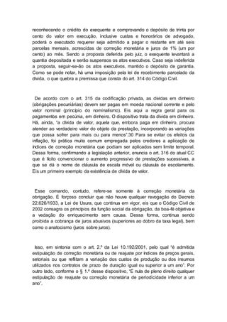 reconhecendo o crédito do exequente e comprovando o depósito de trinta por
cento do valor em execução, inclusive custas e honorários de advogado,
poderá o executado requerer seja admitido a pagar o restante em até seis
parcelas mensais, acrescidas de correção monetária e juros de 1% (um por
cento) ao mês. Sendo a proposta deferida pelo juiz, o exequente levantará a
quantia depositada e serão suspensos os atos executivos. Caso seja indeferida
a proposta, seguir-se-ão os atos executivos, mantido o depósito de garantia.
Como se pode notar, há uma imposição pela lei de recebimento parcelado da
dívida, o que quebra a premissa que consta do art. 314 do Código Civil.
De acordo com o art. 315 da codificação privada, as dívidas em dinheiro
(obrigações pecuniárias) devem ser pagas em moeda nacional corrente e pelo
valor nominal (princípio do nominalismo). Eis aqui a regra geral para os
pagamentos em pecúnia, em dinheiro. O dispositivo trata da dívida em dinheiro.
Há, ainda, “a dívida de valor, aquela que, embora paga em dinheiro, procura
atender ao verdadeiro valor do objeto da prestação, incorporando as variações
que possa sofrer para mais ou para menos”.30 Para se evitar os efeitos da
inflação, foi prática muito comum empregada pelos credores a aplicação de
índices de correção monetária que podiam ser aplicados sem limite temporal.
Dessa forma, confirmando a legislação anterior, enuncia o art. 316 do atual CC
que é lícito convencionar o aumento progressivo de prestações sucessivas, a
que se dá o nome de cláusula de escala móvel ou cláusula de escolamento.
Eis um primeiro exemplo da existência de dívida de valor.
Esse comando, contudo, refere-se somente à correção monetária da
obrigação. É forçoso concluir que não houve qualquer revogação do Decreto
22.626/1933, a Lei de Usura, que continua em vigor, eis que o Código Civil de
2002 consagra os princípios da função social da obrigação, da boa-fé objetiva e
a vedação do enriquecimento sem causa. Dessa forma, continua sendo
proibida a cobrança de juros abusivos (superiores ao dobro da taxa legal), bem
como o anatocismo (juros sobre juros).
Isso, em sintonia com o art. 2.º da Lei 10.192/2001, pelo qual “é admitida
estipulação de correção monetária ou de reajuste por índices de preços gerais,
setoriais ou que reflitam a variação dos custos de produção ou dos insumos
utilizados nos contratos de prazo de duração igual ou superior a um ano”. Por
outro lado, conforme o § 1.º desse dispositivo, “É nula de pleno direito qualquer
estipulação de reajuste ou correção monetária de periodicidade inferior a um
ano”.
 