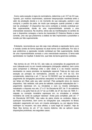 Como outra exceção à regra do nominalismo, determina o art. 317 do CC que,
“quando, por motivos imprevisíveis, sobrevier desproporção manifesta entre o
valor da prestação devida e o do momento de sua execução, poderá o juiz
corrigi-lo, a pedido da parte, de modo que assegure, quanto possível, o valor
real da prestação”. O dispositivo traz como conteúdo a revisão contratual por
fato superveniente, diante de uma imprevisibilidade somada a uma
onerosidade excessiva. Na doutrina, várias são as manifestações no sentido de
que o dispositivo consagra a teoria da imprevisão.31 Estamos filiados a essa
corrente, uma vez que predomina a análise do fato imprevisível a possibilitar a
revisão por fato superveniente.
Entretanto, recomenda-se que não seja mais utilizada a expressão teoria, pois
a revisão consta de forma expressa na atual norma civil codificada. Por isso é
que preferimos a expressão revisão contratual por fato superveniente, diante
de uma imprevisibilidade somada a uma onerosidade excessiva. O tema está
aprofundado no Capítulo 5 deste livro, que trata da teoria geral dos contratos.
Nos termos do art. 318 do CC, são nulas as convenções de pagamento em
ouro (cláusula-ouro) ou em moeda estrangeira (obrigação valutária), bem como
para compensar a diferença entre o valor desta e o da moeda nacional,
excetuados os casos previstos na legislação especial. Trata-se de mais uma
exceção ao princípio do nominalismo, previsto no art. 315 do CC. Em
complemento, determina o art. 1.º da Lei 10.192/2001 que “as estipulações de
pagamento de obrigações pecuniárias exequíveis no território nacional deverão
ser feitas em Real, pelo seu valor nominal”. Pelo parágrafo único do mesmo
dispositivo, “são vedadas, sob pena de nulidade, quaisquer estipulações de: I –
pagamento expressas em, ou vinculadas a ouro ou moeda estrangeira,
ressalvado o disposto nos arts. 2.º e 3.º do Decreto-lei 857, de 11 de setembro
de 1969, e na parte final do art. 6.º da Lei 8.880, de 27 de maio de 1994; II –
reajuste ou correção monetária expressas em, ou vinculadas a unidade
monetária de conta de qualquer natureza”. Ainda para completar, pelo art. 1.º
do Decreto-lei 857/1969, “são nulos de pleno direito os contratos, títulos e
quaisquer documentos, bem como as obrigações que, exequíveis no Brasil,
estipulem pagamento em ouro, em moeda estrangeira, ou, por alguma forma,
restrinjam ou recusem, nos seus efeitos, o curso legal do cruzeiro”, hoje do
Real. Nos termos do art. 2.º do mesmo diploma, não se aplicam essas
disposições proibitivas, nos seguintes casos:
 