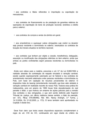 • aos contratos e títulos referentes à importação ou exportação de
mercadorias;
• aos contratos de financiamento ou de prestação de garantias relativos às
operações de exportação de bens de produção nacional, vendidos a crédito
para o exterior;
• aos contratos de compra e venda de câmbio em geral;
• aos empréstimos e quaisquer outras obrigações cujo credor ou devedor
seja pessoa residente e domiciliada no exterior, excetuados os contratos de
locação de imóveis situados no território nacional;
• aos contratos que tenham por objeto a cessão, transferência, delegação,
assunção ou modificação das obrigações referidas no item anterior, ainda que
ambas as partes contratantes sejam pessoas residentes ou domiciliadas no
país.
Ainda com relevo para a matéria, preconiza o art. 6.º da Lei 8.880/1994 a
nulidade absoluta de contratação de reajuste vinculado à variação cambial,
exceto quando expressamente autorizado por lei federal e nos contratos de
arrendamento mercantil celebrados entre pessoas residentes e domiciliadas no
País, com base em captação de recursos provenientes do exterior. O
dispositivo trata do leasing (arrendamento mercantil), que teve valor atrelado à
variação cambial em realidade recente de nosso País. Todavia essa prática foi
malsucedida, pois em janeiro de 1999 houve forte desvalorização do real
perante o dólar, o que motivou um enxame de ações judiciais para a revisão
dos contratos e das obrigações, o que vem sendo deferido pelo Superior
Tribunal de Justiça, em última instância (nesse sentido, a título de exemplo,
ver: STJ, REsp 579.096/MG, Rel. Min. Nancy Andrighi, 3.ª Turma, j.
14.12.2004, DJ 21.02.2005, p. 173). O tema também será aprofundado no
Capítulo 5 deste livro.
Deve ficar claro que todos esses dispositivos especiais complementam a
regra do art. 318 do CC, continuando em vigor diante do critério da
 