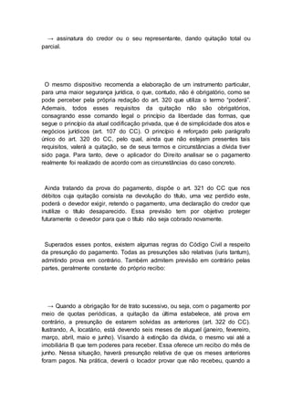 → assinatura do credor ou o seu representante, dando quitação total ou
parcial.
O mesmo dispositivo recomenda a elaboração de um instrumento particular,
para uma maior segurança jurídica, o que, contudo, não é obrigatório, como se
pode perceber pela própria redação do art. 320 que utiliza o termo “poderá”.
Ademais, todos esses requisitos da quitação não são obrigatórios,
consagrando esse comando legal o princípio da liberdade das formas, que
segue o princípio da atual codificação privada, que é de simplicidade dos atos e
negócios jurídicos (art. 107 do CC). O princípio é reforçado pelo parágrafo
único do art. 320 do CC, pelo qual, ainda que não estejam presentes tais
requisitos, valerá a quitação, se de seus termos e circunstâncias a dívida tiver
sido paga. Para tanto, deve o aplicador do Direito analisar se o pagamento
realmente foi realizado de acordo com as circunstâncias do caso concreto.
Ainda tratando da prova do pagamento, dispõe o art. 321 do CC que nos
débitos cuja quitação consista na devolução do título, uma vez perdido este,
poderá o devedor exigir, retendo o pagamento, uma declaração do credor que
inutilize o título desaparecido. Essa previsão tem por objetivo proteger
futuramente o devedor para que o título não seja cobrado novamente.
Superados esses pontos, existem algumas regras do Código Civil a respeito
da presunção do pagamento. Todas as presunções são relativas (iuris tantum),
admitindo prova em contrário. Também admitem previsão em contrário pelas
partes, geralmente constante do próprio recibo:
→ Quando a obrigação for de trato sucessivo, ou seja, com o pagamento por
meio de quotas periódicas, a quitação da última estabelece, até prova em
contrário, a presunção de estarem solvidas as anteriores (art. 322 do CC).
Ilustrando, A, locatário, está devendo seis meses de aluguel (janeiro, fevereiro,
março, abril, maio e junho). Visando à extinção da dívida, o mesmo vai até a
imobiliária B que tem poderes para receber. Essa oferece um recibo do mês de
junho. Nessa situação, haverá presunção relativa de que os meses anteriores
foram pagos. Na prática, deverá o locador provar que não recebeu, quando a
 