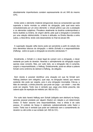 absolutamente impenhoráveis constam expressamente do art. 649 do mesmo
CPC.
Ainda sobre o elemento imaterial obrigacional, deve-se compreender que está
superada a teoria monista ou unitária da obrigação, pela qual essa seria
consubstanciada por um único elemento: o vínculo jurídico que une a prestação
e os elementos subjetivos. Prevalece atualmente na doutrina contemporânea a
teoria dualista ou binária, de origem alemã, pela qual a obrigação é concebida
por uma relação débito/crédito. A teoria é atribuída, no Direito Alemão e entre
outros, a Alois Brinz, tendo sido desenvolvida no final do século XIX.
A superação daquela velha teoria pode ser percebida a partir do estudo dos
dois elementos básicos da obrigação: o débito (Schuld) e a responsabilidade
(Haftung), sobre os quais a obrigação se encontra estruturada.11
Inicialmente, o Schuld é o dever legal de cumprir com a obrigação, o dever
existente por parte do devedor. Havendo o adimplemento da obrigação surgirá
apenas esse conceito. Mas, por outro lado, se a obrigação não é cumprida,
surgirá a responsabilidade, o Haftung. Didaticamente, pode-se utilizar a palavra
Schuld como sinônima de debitum e Haftung, de obligatio.
Sem dúvida é possível identificar uma situação em que há Schuld sem
Haftung (debitum sem obligatio), qual seja, na obrigação natural, que mesmo
existente não pode ser exigida, pois é uma obrigação incompleta. Cite-se, a
título de exemplo, a dívida prescrita, que pode ser paga – por existir –, mas não
pode ser exigida. Tanto isso é verdade que, paga uma dívida prescrita, não
caberá ação de repetição de indébito (art. 882 do CC).
Por outro lado haverá Haftung sem Schuld (obligatio sem debitum) na fiança,
garantia pessoal prestada por alguém (fiador) em relação a um determinado
credor. O fiador assume uma responsabilidade, mas a dívida é de outra
pessoa. O contrato de fiança é celebrado substancialmente entre fiador e
credor. Tanto isso é verdade que pode ser celebrado sem o consentimento do
devedor ou até contra a sua vontade (art. 820 do CC).
 