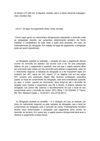 do Brasil, a 27.225 m2. O alqueire, contudo, não é o índice oficial de metragem,
mas o hectare (ha).
3.6.2.3 Do lugar do pagamento direto. Onde se paga
Como regra geral, os instrumentos obrigacionais estipularão o domicílio onde
as obrigações deverão ser cumpridas, determinando também, de forma
implícita, a competência do juízo onde a ação será proposta, em caso de
inadimplemento da obrigação. Em relação ao lugar de pagamento, a obrigação
pode ser assim classificada:
a) Obrigação quesível ou quérable – situação em que o pagamento deverá
ocorrer no domicílio do devedor. De acordo com a lei, há uma presunção
relativa de que o pagamento é quesível, uma vez que o sujeito passivo deve
ser procurado pelo credor em seu domicílio para efetuar o pagamento, salvo se
o instrumento negocial, a natureza da obrigação ou a lei impuserem regra em
contrário (art. 327, caput, do CC). Assim, “a Lei adjetiva civil, em seu artigo
327, encerra uma presunção (legal). Não havendo contratação específica
quanto ao local do cumprimento da obrigação, esta será considerada quesível,
ou seja, o credor, quando do vencimento, deve dirigir-se até o domicílio do
devedor para receber o pagamento que lhe é devido. A própria natureza da
obrigação sub judice não autoriza o reconhecimento de que o local de seu
cumprimento seria o domicílio do credor” (STJ, REsp 1.101.524/AM, 3.ª Turma,
Rel. Min. Massami Uyeda, j. 12.04.2011, DJe 27.04.2011).
b) Obrigação portável ou portable – é a situação em que se estipula, por
força do instrumento negocial ou pela natureza da obrigação, que o local do
cumprimento da obrigação será o domicílio do credor. Eventualmente, também
recebe essa denominação a obrigação cujo pagamento deva ocorrer no
domicílio de terceiro. Em casos tais, o sujeito passivo obrigacional deve levar e
oferecer o pagamento a esses locais.
 