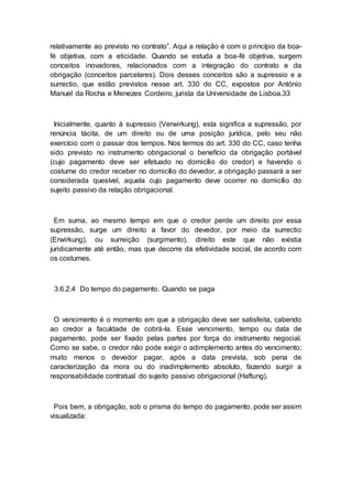 relativamente ao previsto no contrato”. Aqui a relação é com o princípio da boa-
fé objetiva, com a eticidade. Quando se estuda a boa-fé objetiva, surgem
conceitos inovadores, relacionados com a integração do contrato e da
obrigação (conceitos parcelares). Dois desses conceitos são a supressio e a
surrectio, que estão previstos nesse art. 330 do CC, expostos por António
Manuel da Rocha e Menezes Cordeiro, jurista da Universidade de Lisboa.33
Inicialmente, quanto à supressio (Verwirkung), esta significa a supressão, por
renúncia tácita, de um direito ou de uma posição jurídica, pelo seu não
exercício com o passar dos tempos. Nos termos do art. 330 do CC, caso tenha
sido previsto no instrumento obrigacional o benefício da obrigação portável
(cujo pagamento deve ser efetuado no domicílio do credor) e havendo o
costume do credor receber no domicílio do devedor, a obrigação passará a ser
considerada quesível, aquela cujo pagamento deve ocorrer no domicílio do
sujeito passivo da relação obrigacional.
Em suma, ao mesmo tempo em que o credor perde um direito por essa
supressão, surge um direito a favor do devedor, por meio da surrectio
(Erwirkung), ou surreição (surgimento), direito este que não existia
juridicamente até então, mas que decorre da efetividade social, de acordo com
os costumes.
3.6.2.4 Do tempo do pagamento. Quando se paga
O vencimento é o momento em que a obrigação deve ser satisfeita, cabendo
ao credor a faculdade de cobrá-la. Esse vencimento, tempo ou data de
pagamento, pode ser fixado pelas partes por força do instrumento negocial.
Como se sabe, o credor não pode exigir o adimplemento antes do vencimento;
muito menos o devedor pagar, após a data prevista, sob pena de
caracterização da mora ou do inadimplemento absoluto, fazendo surgir a
responsabilidade contratual do sujeito passivo obrigacional (Haftung).
Pois bem, a obrigação, sob o prisma do tempo do pagamento, pode ser assim
visualizada:
 