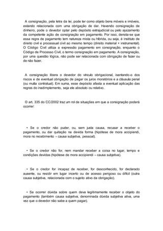 A consignação, pela letra da lei, pode ter como objeto bens móveis e imóveis,
estando relacionada com uma obrigação de dar. Havendo consignação de
dinheiro, pode o devedor optar pelo depósito extrajudicial ou pelo ajuizamento
da competente ação de consignação em pagamento. Por isso, denota-se que
essa regra de pagamento tem natureza mista ou híbrida, ou seja, é instituto de
direito civil e processual civil ao mesmo tempo (direito material + instrumental).
O Código Civil utiliza a expressão pagamento em consignação, enquanto o
Código de Processo Civil, o termo consignação em pagamento. A consignação,
por uma questão lógica, não pode ser relacionada com obrigação de fazer ou
de não fazer.
A consignação libera o devedor do vínculo obrigacional, isentando-o dos
riscos e de eventual obrigação de pagar os juros moratórios e a cláusula penal
(ou multa contratual). Em suma, esse depósito afasta a eventual aplicação das
regras do inadimplemento, seja ele absoluto ou relativo.
O art. 335 do CC/2002 traz um rol de situações em que a consignação poderá
ocorrer:
• Se o credor não puder, ou, sem justa causa, recusar a receber o
pagamento, ou dar quitação na devida forma (hipótese de mora accipiendi,
mora no recebimento – causa subjetiva, pessoal).
• Se o credor não for, nem mandar receber a coisa no lugar, tempo e
condições devidas (hipótese de mora accipiendi – causa subjetiva).
• Se o credor for incapaz de receber, for desconhecido, for declarado
ausente, ou residir em lugar incerto ou de acesso perigoso ou difícil (outra
causa subjetiva, relacionada com o sujeito ativo da obrigação).
• Se ocorrer dúvida sobre quem deva legitimamente receber o objeto do
pagamento (também causa subjetiva, denominada dúvida subjetiva ativa, uma
vez que o devedor não sabe a quem pagar).
 