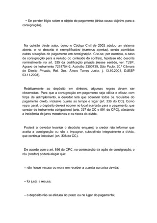 • Se pender litígio sobre o objeto do pagamento (única causa objetiva para a
consignação).
Na opinião deste autor, como o Código Civil de 2002 adotou um sistema
aberto, o rol descrito é exemplificativo (numerus apertus), sendo admitidas
outras situações de pagamento em consignação. Cite-se, por exemplo, o caso
de consignação para a revisão do conteúdo do contrato, hipótese não descrita
nominalmente no art. 335 da codificação privada (nesse sentido, ver: TJSP,
Agravo de Instrumento 7281754-2, Acórdão 3300739, São Paulo, 20.ª Câmara
de Direito Privado, Rel. Des. Álvaro Torres Junior, j. 13.10.2008, DJESP
03.11.2008).
Relativamente ao depósito em dinheiro, algumas regras devem ser
observadas. Para que a consignação em pagamento seja válida e eficaz, com
força de adimplemento, o devedor terá que observar todos os requisitos do
pagamento direto, inclusive quanto ao tempo e lugar (art. 336 do CC). Como
regra geral, o depósito deverá ocorrer no local acertado para o pagamento, que
constar do instrumento obrigacional (arts. 337 do CC e 891 do CPC), afastando
a incidência de juros moratórios e os riscos da dívida.
Poderá o devedor levantar o depósito enquanto o credor não informar que
aceita a consignação ou não a impugnar, subsistindo integralmente a dívida,
que continua intocável (art. 338 do CC).
De acordo com o art. 896 do CPC, na contestação da ação de consignação, o
réu (credor) poderá alegar que:
– não houve recusa ou mora em receber a quantia ou coisa devida;
– foi justa a recusa;
– o depósito não se efetuou no prazo ou no lugar do pagamento;
 