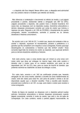 – o depósito não fora integral. Nesse último caso, a alegação será admissível
se o réu (credor) indicar o montante que entenda ser devido.
Não oferecida a contestação e decorrendo os efeitos da revelia, o juiz julgará
procedente o pedido, declarando extinta a obrigação (art. 897 do CPC).
Julgado procedente o depósito, não poderá mais o devedor levantá-lo. Em
casos tais, as despesas com os depósitos (custas, honorários advocatícios e
demais despesas processuais) correrão por conta do credor que motivou o
ingresso da ação. Segundo o art. 339 do CC/2002, o levantamento da quantia
consignada, nessas circunstâncias, somente é possível se os demais
devedores e fiadores concordarem.
De acordo com o art. 340 do CC, “o credor que, depois de contestar a lide ou
aceitar o depósito, aquiescer no levantamento, perderá a preferência e a
garantia que lhe competiam com respeito à coisa consignada, ficando para logo
desobrigados os codevedores e fiadores que não tenham anuído”. Esse
comando legal trata da renúncia do credor ao depósito, que repercute também
para os demais devedores solidários e fiadores.
Sob outro prisma, caso a coisa devida seja um imóvel ou uma coisa com
corpo certo que deva ser entregue no mesmo lugar onde está, poderá o
devedor citar o credor para vir ou mandar recebê-la, sob pena de ser
depositada (art. 341 do CC). Isso, para os casos de boa-fé do devedor, que
pretenda exonerar-se totalmente do dever de entregar a coisa.
Por outro lado, enuncia o art. 342 da codificação privada que, havendo
obrigação de dar coisa incerta, cabendo a escolha da coisa indeterminada ao
credor, será ele citado para esse fim, sob pena de perder o direito e de ser
depositada aquela que o devedor escolher. Feita a escolha pelo devedor,
proceder-se-á conforme o art. 341, ou seja, será citado o credor para receber a
coisa consignada.
Diante da lógica do razoável, as despesas com o depósito judicial (custas
judiciais, honorários advocatícios e demais despesas processuais), quando
julgado procedente, correrão à conta do credor, que será o réu da ação de
consignação. Em caso contrário, sendo o pedido julgado improcedente, as
 