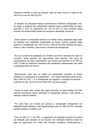 despesas correrão à conta do devedor, autor da ação. Essa é a regra do art.
343 do CC e do art. 897 do CPC.
O devedor de obrigação litigiosa exonerar-se-á mediante consignação, mas,
se pagar a qualquer dos pretendidos credores tendo conhecimento do litígio,
assumirá o risco do pagamento (art. 344 do CC). O risco somente existe
havendo tal conhecimento diante da corriqueira valorização da boa-fé.
Ainda quanto à consignação judicial, se a dívida vencer, pendendo litígio entre
os credores que pretendam mutuamente se excluir, poderá qualquer deles
requerer a consignação (art. 345 do CC). Trata-se de única hipótese em que o
credor, e não o devedor, pode tomar a iniciativa da consignação.
No que concerne às prestações em dinheiro que forem vencendo no curso do
processo, estas deverão ser depositadas pelo devedor, sob pena de
improcedência da ação, interpretação que decorre do disposto no art. 892 do
CPC. A falta de depósitos oportunos das prestações subsequentes não afeta
os depósitos feitos em tempo.
Basicamente, duas são as ações de consignação previstas no direito
brasileiro: a consignação em pagamento – com regras elencadas entre os arts.
890 a 900 do CPC – e a consignação de aluguéis e encargos da locação –
conforme os arts. 58 e 67 da Lei 8.245/1991 (Lei de Locação).
Como se pode notar, muitas das regras previstas no atual Código Civil têm
natureza processual, sendo aplicadas à consignação judicial, o que denota a
natureza mista do instituto.
Por outro lado, por incrível que pareça, a consignação extrajudicial, em
estabelecimento bancário, está regulamentada pelo art. 890 do CPC, havendo
apenas menção no estatuto civil.
Pelo art. 890, § 1.º, do CPC, o pagamento de obrigação pecuniá-ria poderá
ser efetuado pelo devedor ou por terceiro, em instituição bancária oficial do
lugar do pagamento, em conta com correção monetária, cientificando-se o
 