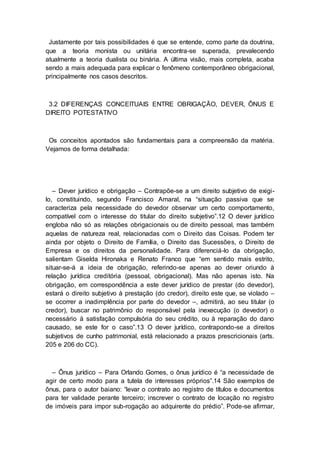 Justamente por tais possibilidades é que se entende, como parte da doutrina,
que a teoria monista ou unitária encontra-se superada, prevalecendo
atualmente a teoria dualista ou binária. A última visão, mais completa, acaba
sendo a mais adequada para explicar o fenômeno contemporâneo obrigacional,
principalmente nos casos descritos.
3.2 DIFERENÇAS CONCEITUAIS ENTRE OBRIGAÇÃO, DEVER, ÔNUS E
DIREITO POTESTATIVO
Os conceitos apontados são fundamentais para a compreensão da matéria.
Vejamos de forma detalhada:
– Dever jurídico e obrigação – Contrapõe-se a um direito subjetivo de exigi-
lo, constituindo, segundo Francisco Amaral, na “situação passiva que se
caracteriza pela necessidade do devedor observar um certo comportamento,
compatível com o interesse do titular do direito subjetivo”.12 O dever jurídico
engloba não só as relações obrigacionais ou de direito pessoal, mas também
aquelas de natureza real, relacionadas com o Direito das Coisas. Podem ter
ainda por objeto o Direito de Família, o Direito das Sucessões, o Direito de
Empresa e os direitos da personalidade. Para diferenciá-lo da obrigação,
salientam Giselda Hironaka e Renato Franco que “em sentido mais estrito,
situar-se-á a ideia de obrigação, referindo-se apenas ao dever oriundo à
relação jurídica creditória (pessoal, obrigacional). Mas não apenas isto. Na
obrigação, em correspondência a este dever jurídico de prestar (do devedor),
estará o direito subjetivo à prestação (do credor), direito este que, se violado –
se ocorrer a inadimplência por parte do devedor –, admitirá, ao seu titular (o
credor), buscar no patrimônio do responsável pela inexecução (o devedor) o
necessário à satisfação compulsória do seu crédito, ou à reparação do dano
causado, se este for o caso”.13 O dever jurídico, contrapondo-se a direitos
subjetivos de cunho patrimonial, está relacionado a prazos prescricionais (arts.
205 e 206 do CC).
– Ônus jurídico – Para Orlando Gomes, o ônus jurídico é “a necessidade de
agir de certo modo para a tutela de interesses próprios”.14 São exemplos de
ônus, para o autor baiano: “levar o contrato ao registro de títulos e documentos
para ter validade perante terceiro; inscrever o contrato de locação no registro
de imóveis para impor sub-rogação ao adquirente do prédio”. Pode-se afirmar,
 
