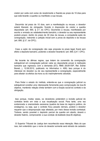 credor por carta com aviso de recebimento e fixando-se prazo de 10 dias para
que este levante a quantia ou manifeste a sua recusa.
Decorrido tal prazo de 10 dias, sem a manifestação ou recusa, o devedor
estará liberado da obrigação, ficando à disposição do credor a quantia
depositada (art. 890, § 2.º, do CPC). Ocorrendo a recusa, manifestada por
escrito e enviada ao estabelecimento bancário, o devedor ou seu representante
poderá propor, dentro do prazo de 30 dias da recusa, a competente ação de
consignação, instruindo a petição inicial com a prova do depósito e da recusa
(art. 890, § 3.º, do CPC).
Caso a ação de consignação não seja proposta no prazo legal, ficará sem
efeito o depósito bancário, podendo o devedor levantá-lo (art. 890, § 4.º, CPC).
No tocante às últimas regras, que tratam da conversão da consignação
extrajudicial em consignação judicial, cabe ao depositante provar à instituição
bancária que ingressou com a demanda (STJ, RMS 28.841/SP, Rel. Sidnei
Beneti, j. 12.06.2012, publicado no Informativo n. 499). Isso porque é do
interesse do devedor ou de seu representante a consignação, especialmente
para afastar os efeitos da mora ou do inadimplemento absoluto.
Para findar o estudo do instituto, entende-se que a consignação judicial ou
extrajudicial constitui uma interessante ferramenta para comprovação da boa-fé
objetiva, mantendo relação direta também com a função social do contrato e da
obrigação.
Isso porque, muitas vezes, os devedores pretendem a revisão judicial de
contratos tendo em vista a sua visualização social. Para tanto, uma vez
evidenciada a onerosidade excessiva (quebra da base do negócio jurídico, do
sinalagma), ou seja, que o contrato ficou pesado demais, poderá o devedor
requerer que a desproporção seja afastada, por meio dessa revisão contratual.
Todavia, sendo possível o depósito parcial da quantia em aberto, deverá o
devedor fazê-lo, comprovando a sua conduta de lealdade (boa-fé objetiva).
O Superior Tribunal de Justiça tem reconhecido essa interação. Mais do que
isso, tem entendido que o nome do devedor somente será retirado de cadastro
 