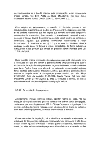 de inadimplentes se a boa-fé objetiva, pela consignação, restar comprovada
(nesse sentido, ver: STJ, AgRg no REsp 817.530/RS, Rel. Min. Jorge
Scartezzini, Quarta Turma, j. 06.04.2006, DJ 08.05.2006, p. 237).
Com origem na jurisprudência, a questão do depósito passou a ser
regulamentada legalmente pelo Código de Processo Civil, dispondo o art. 285-
B do Estatuto Processual que nos litígios que tenham por objeto obrigações
decorrentes de empréstimo, financiamento ou arrendamento mercantil, o autor
da ação revisional deverá discriminar na petição inicial, dentre as obrigações
contratuais, aquelas que pretende controverter, quantificando o valor
incontroverso. E arremata o seu § 1.º que o valor incontroverso deverá
continuar sendo pago no tempo e modo contratados, de forma judicial ou
extrajudicial. Cabe pontuar que ambos os preceitos foram incluídos pela Lei
12.810, de 2013.
Outra questão prática importante, de cunho processual, está relacionada com
a conclusão de que era comum o posicionamento jurisprudencial pelo qual o
rito especial da ação de consignação em pagamento não era o caminho correto
para tanto. Porém, houve uma alteração no tratamento jurisprudencial dado ao
tema, adotado pelo Superior Tribunal de Justiça, que admite a possibilidade de
revisão na própria ação de consignação (nesse sentido, ver: STJ, REsp
275.979/SE, Data da decisão: 01.10.2002, Quarta Turma, Rel. Min. Aldir
Passarinho Junior, DJ 09.12.2002, p. 346). A conclusão é correta, eis que a
revisão contratual também é objeto da consignação judicial.
3.6.3.2 Da imputação do pagamento
Juridicamente, imputar significa indicar, apontar. Como se sabe, não há
qualquer óbice para que uma pessoa contraia com outrem várias obrigações.
Justamente por isso, dispõe o art. 352 do CC que “a pessoa obrigada por dois
ou mais débitos da mesma natureza, a um só credor, tem o direito de indicar a
qual deles oferece pagamento, se todos forem líquidos e vencidos”.
Como elementos da imputação, há a identidade de devedor e de credor, a
existência de dois ou mais débitos da mesma natureza, bem como o fato de as
dívidas serem líquidas e vencidas – certas quanto à existência, determinadas
quanto ao valor. A imputação do pagamento visa a favorecer o devedor ao lhe
 