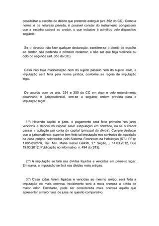 possibilitar a escolha do débito que pretende extinguir (art. 352 do CC). Como a
norma é de natureza privada, é possível constar do instrumento obrigacional
que a escolha caberá ao credor, o que inclusive é admitido pelo dispositivo
seguinte.
Se o devedor não fizer qualquer declaração, transfere-se o direito de escolha
ao credor, não podendo o primeiro reclamar, a não ser que haja violência ou
dolo do segundo (art. 353 do CC).
Caso não haja manifestação nem do sujeito passivo nem do sujeito ativo, a
imputação será feita pela norma jurídica, conforme as regras de imputação
legal.
De acordo com os arts. 354 e 355 do CC em vigor e pelo entendimento
doutrinário e jurisprudencial, tem-se a seguinte ordem prevista para a
imputação legal:
1.º) Havendo capital e juros, o pagamento será feito primeiro nos juros
vencidos e depois no capital, salvo estipulação em contrário, ou se o credor
passar a quitação por conta do capital (principal da dívida). Cumpre destacar
que a jurisprudência superior tem feito tal imputação nos contratos de aquisição
da casa própria celebrados pelo Sistema Financeiro da Habitação (STJ, REsp
1.095.852/PR, Rel. Min. Maria Isabel Gallotti, 2.ª Seção, j. 14.03.2012, DJe
19.03.2012. Publicação no Informativo n. 494 do STJ).
2.º) A imputação se fará nas dívidas líquidas e vencidas em primeiro lugar.
Em suma, a imputação se fará nas dívidas mais antigas.
3.º) Caso todas forem líquidas e vencidas ao mesmo tempo, será feita a
imputação na mais onerosa. Inicialmente será a mais onerosa a dívida de
maior valor. Entretanto, pode ser considerada mais onerosa aquela que
apresentar a maior taxa de juros no quesito comparativo.
 