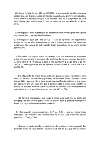 Conforme consta do art. 349 do CC/2002, a sub-rogação transfere ao novo
credor todos os direitos, ações, privilégios e garantias do primitivo em relação à
dívida contra o devedor principal e os fiadores. Não há o surgimento de uma
nova dívida, pela substituição do credor, como ocorre na novação subjetiva
ativa.
A sub-rogação, mera substituição do credor que está prevista pela teoria geral
das obrigações, pode ser classificada em:
a) Sub-rogação legal (art. 346 do CC) – são as hipóteses de pagamentos
efetivados por terceiros interessados na dívida (interesse patrimonial, conforme
aduzimos). São casos de sub-rogação legal, automática, ou de pleno direito
(pleno iure):
– Do credor que paga a dívida do devedor comum a outro credor, situações
estas em que solvens e accipiens são credores da mesma pessoa. Ilustrando,
A deve para B R$ 10.000,00 e para C R$ 20.000,00. B paga para C os R$
20.000,00 sub-rogando-se em tal quantia. Então poderá B cobrar de A R$
30.000,00.
– Do adquirente do imóvel hipotecado, que paga ao credor hipotecário, bem
como do terceiro que efetiva o pagamento para não ser privado de direito sobre
imóvel. Não havia menção a esse terceiro na codificação anterior, o que pode
ser aplicado em um caso em que a pessoa paga a dívida para afastar os
efeitos de eventual evicção – perda da coisa por decisão judicial ou apreensão
administrativa, que a atribuiu a um terceiro (art. 447 do CC).
– Do terceiro interessado, que paga a dívida pela qual era ou podia ser
obrigado, no todo ou em parte. Pode ser citado, aqui, o principal exemplo do
fiador que paga a dívida do devedor principal.
b) Sub-rogação convencional (art. 347 do CC) – são os pagamentos
efetivados por terceiros não interessados na dívida. São situações típicas
previstas no Código Civil:
– Quando o credor recebe o pagamento de terceiro e expressamente lhe
transfere todos os seus direitos. Enuncia o art. 348 do CC que em casos tais
 