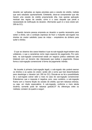 deverão ser aplicadas as regras previstas para a cessão de crédito, instituto
que será estudado oportunamente. Entretanto, deve-se compreender que não
haverá uma cessão de crédito propriamente dita, mas apenas aplicação
residual das regras de cessão, como é o caso daquela que prevê a
necessidade de notificação do devedor, informando quem é o novo credor (art.
290 do CC).
– Quando terceira pessoa empresta ao devedor a quantia necessária para
solver a dívida, sob a condição expressa de ficar o mutuante sub-rogado nos
direitos do credor satisfeito (caso de mútuo – empréstimo de dinheiro para
quitar a dívida).
O que se observa dos casos listados é que na sub-rogação legal existem atos
unilaterais, o que a caracteriza como regra especial de pagamento. Por outro
lado, na sub-rogação convencional existe um negócio jurídico celebrado (ato
bilateral) com um terceiro não interessado que realiza o pagamento. Dessa
forma a sub-rogação convencional é forma de pagamento indireto.
No tocante à primeira (sub-rogação legal), o sub-rogado não poderá exercer
os direitos e as ações do credor, senão até a soma que tiver desembolsado
para desobrigar o devedor (art. 350 do CC). Discute-se se há a possibilidade
de o sub-rogado cobrar valor a mais no caso de sub-rogação convencional.
Entendemos que a resposta é negativa, pois, caso contrário, a sub-rogação
ficaria com a mesma feição da cessão de crédito, que tem natureza onerosa,
ou seja, um intuito especulativo. A sub-rogação, conforme a mais atenta
doutrina, somente pode ter natureza gratuita.37 As diferenças entre os
institutos constam do quadro a seguir:
 