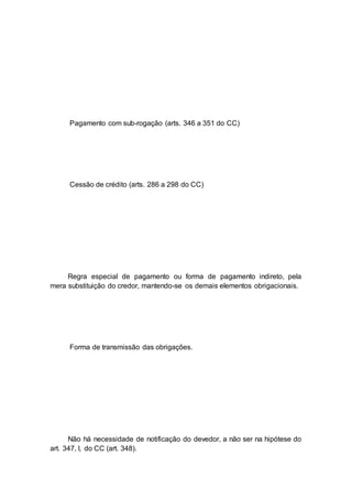 Pagamento com sub-rogação (arts. 346 a 351 do CC)
Cessão de crédito (arts. 286 a 298 do CC)
Regra especial de pagamento ou forma de pagamento indireto, pela
mera substituição do credor, mantendo-se os demais elementos obrigacionais.
Forma de transmissão das obrigações.
Não há necessidade de notificação do devedor, a não ser na hipótese do
art. 347, I, do CC (art. 348).
 