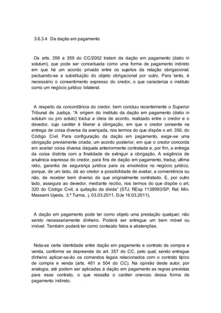 3.6.3.4 Da dação em pagamento
Os arts. 356 a 359 do CC/2002 tratam da dação em pagamento (datio in
solutum), que pode ser conceituada como uma forma de pagamento indireto
em que há um acordo privado entre os sujeitos da relação obrigacional,
pactuando-se a substituição do objeto obrigacional por outro. Para tanto, é
necessário o consentimento expresso do credor, o que caracteriza o instituto
como um negócio jurídico bilateral.
A respeito da concordância do credor, bem concluiu recentemente o Superior
Tribunal de Justiça, “A origem do instituto da dação em pagamento (datio in
solutum ou pro soluto) traduz a ideia de acordo, realizado entre o credor e o
devedor, cujo caráter é liberar a obrigação, em que o credor consente na
entrega de coisa diversa da avençada, nos termos do que dispõe o art. 356, do
Código Civil. Para configuração da dação em pagamento, exige-se uma
obrigação previamente criada; um acordo posterior, em que o credor concorda
em aceitar coisa diversa daquela anteriormente contratada e, por fim, a entrega
da coisa distinta com a finalidade de extinguir a obrigação. A exigência de
anuência expressa do credor, para fins de dação em pagamento, traduz, ultima
ratio, garantia de segurança jurídica para os envolvidos no negócio jurídico,
porque, de um lado, dá ao credor a possibilidade de avaliar, a conveniência ou
não, de receber bem diverso do que originalmente contratado. E, por outro
lado, assegura ao devedor, mediante recibo, nos termos do que dispõe o art.
320 do Código Civil, a quitação da dívida” (STJ, REsp 1138993/SP, Rel. Min.
Massami Uyeda, 3.ª Turma, j. 03.03.2011, DJe 16.03.2011).
A dação em pagamento pode ter como objeto uma prestação qualquer, não
sendo necessariamente dinheiro. Poderá ser entregue um bem móvel ou
imóvel. Também poderá ter como conteúdo fatos e abstenções.
Nota-se certa identidade entre dação em pagamento e contrato de compra e
venda, conforme se depreende do art. 357 do CC, pelo qual, sendo entregue
dinheiro aplicar-se-ão os comandos legais relacionados com o contrato típico
de compra e venda (arts. 481 a 504 do CC). Na opinião deste autor, por
analogia, até podem ser aplicadas à dação em pagamento as regras previstas
para esse contrato, o que ressalta o caráter oneroso dessa forma de
pagamento indireto.
 