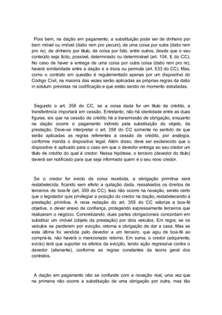 Pois bem, na dação em pagamento, a substituição pode ser de dinheiro por
bem móvel ou imóvel (datio rem pro pecuni), de uma coisa por outra (datio rem
pro re), de dinheiro por título, de coisa por fato, entre outros, desde que o seu
conteúdo seja lícito, possível, determinado ou determinável (art. 104, II, do CC).
No caso de haver a entrega de uma coisa por outra coisa (datio rem pro re),
haverá similaridade entre a dação e a troca ou permuta (art. 533 do CC). Mas,
como o contrato em questão é regulamentado apenas por um dispositivo do
Código Civil, na maioria das vezes serão aplicadas as próprias regras da datio
in solutum previstas na codificação e que estão sendo no momento estudadas.
Segundo o art. 358 do CC, se a coisa dada for um título de crédito, a
transferência importará em cessão. Entretanto, não há identidade entre as duas
figuras, eis que na cessão de crédito há a transmissão de obrigação, enquanto
na dação ocorre o pagamento indireto pela substituição do objeto, da
prestação. Deve-se interpretar o art. 358 do CC somente no sentido de que
serão aplicadas as regras referentes à cessão de crédito, por analogia,
conforme manda o dispositivo legal. Além disso, deve ser esclarecido que o
dispositivo é aplicado para o caso em que o devedor entrega ao seu credor um
título de crédito do qual é credor. Nessa hipótese, o terceiro (devedor do título)
deverá ser notificado para que seja informado quem é o seu novo credor.
Se o credor for evicto da coisa recebida, a obrigação primitiva será
restabelecida, ficando sem efeito a quitação dada, ressalvados os direitos de
terceiros de boa-fé (art. 359 do CC). Isso não ocorre na novação, sendo certo
que o legislador quis privilegiar a posição do credor na dação, restabelecendo a
prestação primitiva. A nova redação do art. 359 do CC valoriza a boa-fé
objetiva, o dever anexo de confiança, protegendo expressamente terceiros que
realizaram o negócio. Concretizando, duas partes obrigacionais concordam em
substituir um imóvel (objeto da prestação) por dois veículos. Em regra, se os
veículos se perderem por evicção, retorna a obrigação de dar a casa. Mas se
esta última foi vendida pelo devedor a um terceiro, que agiu de boa-fé ao
comprá-la, não haverá o mencionado retorno. Em suma, o credor (adquirente,
evicto) terá que suportar os efeitos da evicção, tendo ação regressiva contra o
devedor (alienante), conforme as regras constantes da teoria geral dos
contratos.
A dação em pagamento não se confunde com a novação real, uma vez que
na primeira não ocorre a substituição de uma obrigação por outra, mas tão
 