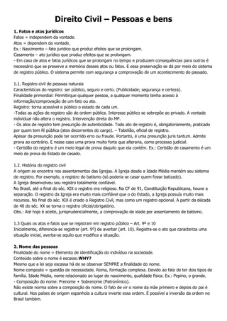 Direito Civil – Pessoas e bens
1. Fatos e atos jurídicos
Fatos = independem da vontade.
Atos = dependem da vontade.
Ex.: Nascimento – fato jurídico que produz efeitos que se prolongam.
Casamento – ato jurídico que produz efeitos que se prolongam.
- Em caso de atos e fatos jurídicos que se prolongam no tempo e produzem consequências para outros é
necessário que se preserve a memória desses atos ou fatos. E essa preservação se dá por meio do sistema
de registro público. O sistema permite com segurança a comprovação de um acontecimento do passado.
1.1. Registro civil de pessoas naturais
Características do registro: ser público, seguro e certo. (Publicidade; segurança e certeza).
Finalidade primordial: Permitirque qualquer pessoa, a qualquer momento tenha acesso à
informação/comprovação de um fato ou ato.
Registro: torna acessível e público o estado de cada um.
-Todas as ações de registro são de ordem pública. Interesse público se sobrepõe ao privado. A vontade
individual não altera o registro. Intervenção direta do MP.
- Os atos de registro tem presunção de autenticidade. Todo ato de registro é, obrigatoriamente, praticado
por quem tem fé pública (atos decorrentes do cargo). – Tabelião, oficial de registro.
Apesar da presunção pode ter ocorrido erro ou fraude. Portanto, é uma presunção juris tantum. Admite
prova ao contrário. E nesse caso uma prova muito forte que alteraria, como processo judicial.
- Certidão do registro é um meio legal de prova daquilo que ela contém. Ex.: Certidão de casamento é um
meio de prova do Estado de casado.
1.2. História do registro civil
A origem se encontra nos assentamentos das Igrejas. A Igreja desde a Idade Média mantém seu sistema
de registro. Por exemplo, o registro do batismo (só poderia se casar quem fosse batizado).
A Igreja desenvolveu seu registro totalmente confiável.
No Brasil, até o final do séc. XIX o registro era religioso. Na CF de 91, Constituição Republicana, houve a
separação. O registro da Igreja era muito mais confiável que o do Estado, a Igreja possuía muito mais
recursos. No final do séc. XIX é criado o Registro Civil, mas como um registro opcional. A partir da década
de 40 do séc. XX se torna o registro oficial/obrigatório.
Obs.: Até hoje é aceito, jurisprudencialmente, a comprovação de idade por assentamento de batismo.
1.3 Quais os atos e fatos que se registram em registro público – Art. 9º e 10
Inicialmente, diferencia-se registrar (art. 9º) de averbar (art. 10). Registra-se o ato que caracteriza uma
situação inicial, averba-se aquilo que modifica a situação.
2. Nome das pessoas
Finalidade do nome = Elemento de identificação do indivíduo na sociedade.
Conteúdo sobre o nome é escasso.WHY?
Mesmo que a lei seja escassa há de se observar SEMPRE a finalidade do nome.
Nome composto = questão de necessidade. Roma, formação complexa. Devido ao fato de ter dois tipos de
família. Idade Média, nome relacionado ao lugar do nascimento, qualidade física. Ex.: Pepino, o grande.
- Composição do nome: Prenome + Sobrenome (Patronímico).
Não existe norma sobre a composição do nome. O fato de vir o nome da mãe primeiro e depois do pai é
cultural. Nos países de origem espanhola a cultura inverte essa ordem. É possível a inversão da ordem no
Brasil também.

 