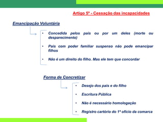 Emancipação Voluntária
Artigo 5º - Cessação das incapacidades
• Concedida pelos pais ou por um deles (morte ou
desparecimento)
• Pais com poder familiar suspenso não pode emancipar
filhos
• Não é um direito do filho. Mas ele tem que concordar
Forma de Concretizar
• Desejo dos pais e do filho
• Escritura Pública
• Não é necessário homologação
• Registro cartório do 1ª ofício da comarca
 