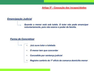 Emancipação Judicial
Artigo 5º - Cessação das incapacidades
Quando o menor está sob tutela. O tutor não pode emancipar
voluntariamente, pois não exerce o poder de família.
Forma de Concretizar
• Juiz ouve tutor e tutelado
• O menor tem que concordar
• Concedido por sentença judicial
• Registro cartório do 1ª ofício da comarca domicilio menor
 