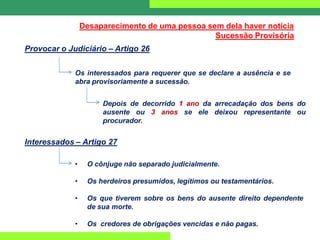Desaparecimento de uma pessoa sem dela haver notícia
Sucessão Provisória
Provocar o Judiciário – Artigo 26
Os interessados para requerer que se declare a ausência e se
abra provisoriamente a sucessão.
Depois de decorrido 1 ano da arrecadação dos bens do
ausente ou 3 anos se ele deixou representante ou
procurador.
Interessados – Artigo 27
• O cônjuge não separado judicialmente.
• Os herdeiros presumidos, legítimos ou testamentários.
• Os que tiverem sobre os bens do ausente direito dependente
de sua morte.
• Os credores de obrigações vencidas e não pagas.
 
