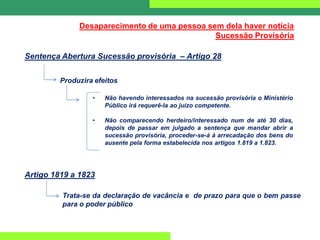 Desaparecimento de uma pessoa sem dela haver notícia
Sucessão Provisória
Sentença Abertura Sucessão provisória – Artigo 28
Produzira efeitos
• Não havendo interessados na sucessão provisória o Ministério
Público irá requerê-la ao juízo competente.
• Não comparecendo herdeiro/interessado num de até 30 dias,
depois de passar em julgado a sentença que mandar abrir a
sucessão provisória, proceder-se-á à arrecadação dos bens do
ausente pela forma estabelecida nos artigos 1.819 a 1.823.
Artigo 1819 a 1823
Trata-se da declaração de vacância e de prazo para que o bem passe
para o poder público
 