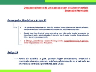 Desaparecimento de uma pessoa sem dela haver notícia
Sucessão Provisória
Posse pelos Herdeiros – Artigo 30
• Os herdeiros para posse dos bens do ausente, darão garantias da restituição deles,
mediante penhores ou hipotecas equivalentes aos quinhões respectivos.
• Aquele que tiver direito à posse provisória, mas não puder prestar a garantia, os
bens ficarão sob a administração do curador, ou de outro herdeiro designado pelo
juiz, e que preste essa garantia.
• O Cônjuge, ascendentes e descendentes poderão, independentemente de garantia,
entrar na posse dos bens do ausente.
Artigo 29
Antes da partilha, o juiz, quando julgar conveniente, ordenará a
conversão dos bens móveis, sujeitos a deterioração ou a extravio, em
imóveis ou em títulos garantidos pela União.
 