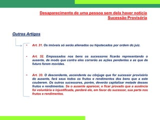 Desaparecimento de uma pessoa sem dela haver notícia
Sucessão Provisória
Outros Artigos
• Art. 31. Os imóveis só serão alienados ou hipotecados por ordem do juiz.
• Art. 32. Empossados nos bens os sucessores ficarão representando o
ausente, de modo que contra eles correrão as ações pendentes e as que de
futuro forem movidas.
• Art. 33. O descendente, ascendente ou cônjuge que for sucessor provisório
do ausente, fará seus todos os frutos e rendimentos dos bens que a este
couberem. Os outros sucessores, porém, deverão capitalizar metade desses
frutos e rendimentos. Se o ausente aparecer, e ficar provado que a ausência
foi voluntária e injustificada, perderá ele, em favor do sucessor, sua parte nos
frutos e rendimentos.
 