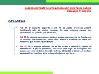 Desaparecimento de uma pessoa sem dela haver notícia
Sucessão Provisória
Outros Artigos
• Art. 34. O excluído, segundo o art. 30, da posse provisória poderá,
justificando falta de meios, requerer lhe seja entregue metade dos
rendimentos do quinhão que lhe tocaria.
• Art. 35. Se durante a posse provisória se provar a época exata do falecimento
do ausente, considerar-se-á, nessa data, aberta a sucessão em favor dos
herdeiros, que o eram àquele tempo.
• Art. 36. Se o ausente aparecer, ou se lhe provar a existência, depois de
estabelecida a posse provisória, cessarão para logo as vantagens dos
sucessores nela imitidos, ficando, todavia, obrigados a tomar as medidas
assecuratórias precisas, até a entrega dos bens a seu dono.
 