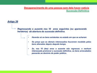 Desaparecimento de uma pessoa sem dela haver notícia
Sucessão Definitiva
Artigo 39
Regressando o ausente nos 10 anos seguintes (ou aparecendo
herdeiros) dá abertura da sucessão definitiva.
• Haverão só os bens existentes no estado em que se acharem
• Ou preço que os demais interessados houverem recebido pelos
bens alienados depois daquele tempo.
• Se, nos 10 (dez) anos o ausente não regressar, e nenhum
interessado promover a sucessão definitiva, os bens arrecadados
passarão ao domínio do poder público.
 