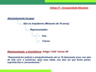 Absolutamente Incapaz
Artigo 3º - Incapacidade Absoluta
São os impúberes (Menores de 16 anos)
Representados
• Pais
• Tutores
Representação e Assistência: Artigo 1.634 Inciso VII
“Representá-los judicial e extrajudicialmente até os 16 (dezesseis) anos, nos atos
da vida civil, e assisti-los, após essa idade, nos atos em que forem partes,
suprindo-lhes o consentimento.”
 