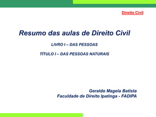 Resumo das aulas de Direito Civil
LIVRO I – DAS PESSOAS
TÍTULO I – DAS PESSOAS NATURAIS
Direito Civil
Geraldo Magela Batista
Faculdade de Direito Ipatinga - FADIPA
 