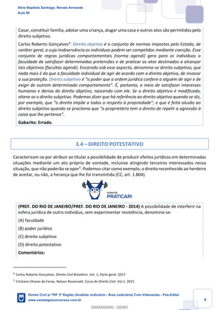 9
Casar, constituir família, adotar uma criança, alugar uma casa e outros atos são permitidos pelo
direito subjetivo.
Carlos Roberto Gonçalves4
: Direito objetivo é o conjunto de normas impostas pelo Estado, de
caráter geral, a cuja inobservância os indivíduos podem ser compelidos mediante coerção. Esse
conjunto de regras jurídicas comportamentais (norma agendi) gera para os indivíduos a
faculdade de satisfazer determinadas pretensões e de praticar os atos destinados a alcançar
tais objetivos (facultas agendi). Encarado sob esse aspecto, denomina-se direito subjetivo, que
nada mais é do que a faculdade individual de agir de acordo com o direito objetivo, de invocar
a sua proteção. Direito subjetivo é “o poder que a ordem jurídica confere a alguém de agir e de
exigir de outrem determinado comportamento”. É, portanto, o meio de satisfazer interesses
humanos e deriva do direito objetivo, nascendo com ele. Se o direito objetivo é modificado,
altera-se o direito subjetivo. Podemos dizer que há referência ao direito objetivo quando se diz,
por exemplo, que “o direito impõe a todos o respeito à propriedade”; e que é feita alusão ao
direito subjetivo quando se proclama que “o proprietário tem o direito de repelir a agressão à
coisa que lhe pertence”.
Gabarito: Errado.
3.4 – DIREITO POTESTATIVO
Caracterizam-se por atribuir ao titular a possibilidade de produzir efeitos jurídicos em determinadas
situações mediante um ato próprio de vontade, inclusive atingindo terceiros interessados nessa
situação, que não poderão se opor5
. Podemos citar como exemplo, o direito reconhecido ao herdeiro
de aceitar, ou não, a herança que lhe foi transmitida (CC, art. 1.804).
(PREF. DO RIO DE JANEIRO/PREF. DO RIO DE JANEIRO - 2014) A possibilidade de interferir na
esfera jurídica de outro indivíduo, sem experimentar resistência, denomina-se:
(A) faculdade
(B) poder jurídico
(C) direito subjetivo
(D) direito potestativo
Comentários:
4
Carlos Roberto Gonçalves. Direito Civil Brasileiro. Vol. 1, Parte geral. 2017.
5
Cristiano Chaves de Farias. Nelson Rosenvald. Curso de Direito Civil. Vol.1. 2015
Aline Baptista Santiago, Renata Armanda
Aula 00
Direito Civil p/ TRF 3ª Região (Analista Judiciário - Área Judiciária) Com Videoaulas - Pós-Edital
www.estrategiaconcursos.com.br
0
00000000000 - DEMO
 