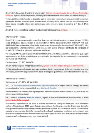 99
Art. 1º.§ 3°. Se, antes de entrar a lei em vigor, ocorrer nova publicação de seu texto, destinada a
correção, o prazo deste artigo e dos parágrafos anteriores começará a correr da nova publicação.
Temos, porém, outra situação se a vacatio legis já tenha sido superada, ou seja, já tenha transcorrido
o prazo de 45 dias, ou outro que a lei determine, estando, desta forma, a lei em sua plena vigência.
Neste caso a correção a texto será considerada como lei nova. Isso é o que diz o § 4º do art. 1º da
LINDB:
Art. 1º, § 4°. As correções a texto de lei já em vigor consideram-se lei nova.
Alternativa “b” - errada.
O art.9°. § 1º, traz uma situação específica. Se o contrato foi celebrado no exterior, se seus EFEITOS
serão produzidos aqui no Brasil, e se depender de forma essencial (FORMA PREVISTA NAS LEIS
BRASILEIRAS) esta deverá ser observada, MAS para a determinação dos seus LIMITES E EFEITOS – lex
loci executionis. Estamos diante de uma situação em que se analisa o conteúdo da obrigação, O
PLANO DE EFICACIA (e não mais o plano de validade).
Por isso, QUANTO AOS REQUISITOS EXTRÍNSECOS DO ATO (FORMALIDADES) admite-se que sejam
observadas as leis do local onde houve a constituição da obrigação (locus regit actum) – relacionados
AO PLANO DE VALIDADE.
Conforme o art. 9°, §1°. da LINDB:
Art. 9º. Para qualificar e reger as obrigações, aplicar-se-á a lei do país em que se constituirem.
§1°. Destinando-se a obrigação a ser executada no Brasil e dependendo de forma essencial, será esta
observada, admitidas as peculiaridades da lei estrangeira quanto aos requisitos extrínsecos do ato.
Alternativa “c” - correta.
Conforme o art. 7°, §3° e §4° da LINDB:
Art. 7°. A lei do país em que domiciliada a pessoa determina as regras sobre o começo e o fim da
personalidade, o nome, a capacidade e os direitos de família.
A invalidade do casamento será regida pela lei do domicílio comum dos nubentes ou pela lei de seu
primeiro domicílio conjugal:
§3°. Tendo os nubentes domicílio diverso, regerá os casos de invalidade do matrimônio a lei do
primeiro domicílio conjugal.
Atualmente, segundo o CC de 2002, a escolha do domicílio conjugal é feita pelo casal (homem e
mulher). No código de 1916 quem fixava o domicílio da família era o marido. O primeiro domicílio
conjugal será aquele declarado (escolhido) pelo casal quando do casamento. Se um casal informa,
no casamento, que seu domicílio conjugal será no Brasil, os casos de invalidade serão regidos pela
lei brasileira se os nubentes tiverem domicílio diverso. (este assunto está relacionado principalmente
a casos envolvendo casamentos com estrangeiros)
Aline Baptista Santiago, Renata Armanda
Aula 00
Direito Civil p/ TRF 3ª Região (Analista Judiciário - Área Judiciária) Com Videoaulas - Pós-Edital
www.estrategiaconcursos.com.br
0
00000000000 - DEMO
 