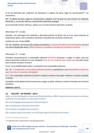 100
A lei do domicílio dos nubentes vai disciplinar o regime de bens, legal ou convencional42
, no
casamento:
§4°. O regime de bens, legal ou convencional, obedece à lei do país em que tiverem os nubentes
domicílio, e, se este for diverso, a do primeiro domicílio conjugal.
Se os domicílios forem diversos, aplicar-se-á a lei do primeiro domicílio no Brasil.
Alternativa “d” - errada.
Quando a lei estrangeira for aplicada a demanda judicial no Brasil, ter-se-á em vista somente os
dispositivos desta, sem considerar eventuais remissões por ela feita a outras leis.
Conforme o art. 16 da LINDB:
Art. 16. Quando, nos termos dos artigos precedentes, se houver de aplicar a lei estrangeira, ter-se-á
em vista a disposição desta, SEM considerar-se qualquer remissão por ela feita a outra lei.
Alternativa “e” - errada.
Compete exclusivamente à autoridade judiciária brasileira processar e julgar as ações cujo réu
possua domicílio no Brasil ou cuja obrigação tiver de ser cumprida aqui, desde que versadas sobre
bens imóveis situados no Brasil.
O art. 12 da LINDB dispõe sobre a competência da autoridade judiciária:
Art. 12. É competente a autoridade judiciária brasileira, quando for o réu domiciliado no Brasil ou
aqui tiver de ser cumprida a obrigação.
§ 1°. Só à autoridade judiciária brasileira compete conhecer das ações relativas a imóveis situados
no Brasil.
Compete à autoridade brasileira processar e julgar as ações relativas a imóveis situados em território
brasileiro.
Gabarito: Letra C.
12. (FCC/TRT - 24ª REGIÃO – 2017)
Sobre a Lei de Introdução às normas do Direito Brasileiro, NÃO é requisito essencial para a sentença
proferida no estrangeiro ser executada no Brasil
(A) a homologação pelo Supremo Tribunal Federal.
(B) a tradução por intérprete autorizado.
(C) o trânsito em julgado para as partes.
(D) a citação regular das partes ou verificação legal da ocorrência da revelia.
42
O regime de bens convencional é o de separação de bens.
Aline Baptista Santiago, Renata Armanda
Aula 00
Direito Civil p/ TRF 3ª Região (Analista Judiciário - Área Judiciária) Com Videoaulas - Pós-Edital
www.estrategiaconcursos.com.br
0
00000000000 - DEMO
 