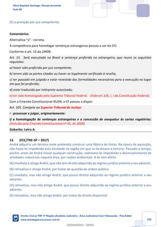 101
(E) a prolação por juiz competente.
Comentários:
Alternativa “a” - correta.
A competência para homologar sentenças estrangeiras possou a ser do STJ.
Conforme o art. 15 da LINDB:
Art. 15. Será executada no Brasil a sentença proferida no estrangeiro, que reuna os seguintes
requisitos:
a) haver sido proferida por juiz competente;
b) terem sido as partes citadas ou haver-se legalmente verificado à revelia;
c) ter passado em julgado e estar revestida das formalidades necessárias para a execução no lugar
em que foi proferida;
d) estar traduzida por intérprete autorizado;
e) ter sido homologada pelo Supremo Tribunal Federal. (Vide art.105, I, i da Constituição Federal).
Com a Emenda Constitucional 45/04, a CF passou a dispor:
Art. 105. Compete ao Superior Tribunal de Justiça:
I - processar e julgar, originariamente:
i) a homologação de sentenças estrangeiras e a concessão de exequatur às cartas rogatórias;
(Incluída pela Emenda Constitucional nº 45, de 2004)
Gabarito: Letra A.
13. (FCC/TRE-SP – 2017)
André adquiriu um terreno onde pretendia construir uma fábrica de tintas. Na época da aquisição,
não havia lei impedindo esta atividade na região em que se localizava o terreno. Passado o tempo,
porém, antes de André iniciar qualquer construção, sobreveio lei impedindo o desenvolvimento de
atividades industriais naquela área, por razões ambientais. A lei tem efeito
(A) imediato e atinge André, que não tem direito adquirido ao regime jurídico anterior a seu advento.
(B) retroativo e atinge André, por tratar de questão de ordem pública.
(C) imediato, mas não atinge André, que possui direito adquirido ao regime jurídico anterior a seu
advento.
(D) retroativo, mas não atinge André, que possui direito adquirido ao regime jurídico anterior a seu
advento.
(E) retroativo, mas não atinge André, por tratar de direito disponível.
Aline Baptista Santiago, Renata Armanda
Aula 00
Direito Civil p/ TRF 3ª Região (Analista Judiciário - Área Judiciária) Com Videoaulas - Pós-Edital
www.estrategiaconcursos.com.br
0
00000000000 - DEMO
 