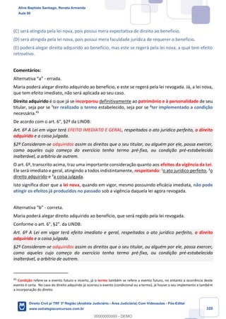 103
(C) será atingida pela lei nova, pois possui mera expectativa de direito ao benefício.
(D) será atingida pela lei nova, pois possui mera faculdade jurídica de requerer o benefício.
(E) poderá alegar direito adquirido ao benefício, mas este se regerá pela lei nova, a qual tem efeito
retroativo.
Comentários:
Alternativa “a” - errada.
Maria poderá alegar direito adquirido ao benefício, e este se regerá pela lei revogada. Já, a lei nova,
que tem efeito imediato, não será aplicada ao seu caso.
Direito adquirido é o que já se incorporou definitivamente ao patrimônio e à personalidade de seu
titular, seja por se ¹ter realizado o termo estabelecido, seja por se ²ter implementado a condição
necessária.45
De acordo com o art. 6°, §2º da LINDB:
Art. 6º A Lei em vigor terá EFEITO IMEDIATO E GERAL, respeitados o ato jurídico perfeito, o direito
adquirido e a coisa julgada.
§2º Consideram-se adquiridos assim os direitos que o seu titular, ou alguém por ele, possa exercer,
como aqueles cujo começo do exercício tenha termo pré-fixo, ou condição pré-estabelecida
inalterável, a arbítrio de outrem.
O art. 6º, transcrito acima, traz uma importante consideração quanto aos efeitos da vigência da Lei.
Ele será imediato e geral, atingindo a todos indistintamente, respeitando: ¹o ato jurídico perfeito, ²o
direito adquirido e ³a coisa julgada.
Isto significa dizer que a lei nova, quando em vigor, mesmo possuindo eficácia imediata, não pode
atingir os efeitos já produzidos no passado sob a vigência daquela lei agora revogada.
Alternativa “b” - correta.
Maria poderá alegar direito adquirido ao benefício, que será regido pela lei revogada.
Conforme o art. 6°, §2°. da LINDB:
Art. 6º A Lei em vigor terá efeito imediato e geral, respeitados o ato jurídico perfeito, o direito
adquirido e a coisa julgada.
§2º Consideram-se adquiridos assim os direitos que o seu titular, ou alguém por ele, possa exercer,
como aqueles cujo começo do exercício tenha termo pré-fixo, ou condição pré-estabelecida
inalterável, a arbítrio de outrem.
45
Condição refere-se a evento futuro e incerto, já o termo também se refere a evento futuro, no entanto a ocorrência deste
evento é certa. No caso do direito adquirido já ocorreu o evento (condicional ou a termo), já houve o seu implemento e também
a incorporação do direito.
Aline Baptista Santiago, Renata Armanda
Aula 00
Direito Civil p/ TRF 3ª Região (Analista Judiciário - Área Judiciária) Com Videoaulas - Pós-Edital
www.estrategiaconcursos.com.br
0
00000000000 - DEMO
 