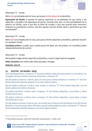 104
Alternativa “c” - errada.
Maria não será atingida pela lei nova, pois possui direito adquirido ao benefício.
Expectativa de direito: é quando há apenas esperança ou possibilidade de que venha a ser
adquirido, a situação é de expectativa de direito. Consiste esta, pois, na mera possibilidade de se
adquirir um direito, como a que têm os filhos de suceder a seus pais quando estes morrerem.
Enquanto os ascendentes viverem, não têm aqueles nenhum direito sobre o patrimônio que lhes
será deixado46
.
Alternativa “d” - errada.
Maria não será atingida pela lei nova, pois possui direito adquirido ao benefício, podendo requerê-
lo a qualquer tempo.
Faculdade jurídica é o poder que o sujeito possui de obter, por ato próprio, um resultado jurídico
independentemente de outrem.
Alternativa “e” - errada.
Maria poderá alegar direito adquirido ao benefício, e este se regerá pela lei revogada.
Efeito retroativo: tem efeito sobre fatos passados, retroage.
Gabarito: Letra B.
15. (FCC/TRT - 20ª REGIÃO – 2016)
Com autorização de lei, a empresa “Z” descarta resíduos sólidos em área próxima a uma represa. Se
revogada a lei que autoriza o descarte nesta área, a empresa “Z”
(A) não poderá continuar a fazê-lo, pois a lei nova possui efeito imediato e a empresa “Z” não tem
direito adquirido, devendo adequar-se ao novo regime jurídico.
(B) não poderá continuar a fazê-lo, pois, embora a empresa “Z” tenha direito adquirido, a lei de
ordem pública tem efeito retroativo.
(C) poderá continuar a fazê-lo, pois a empresa “Z” tem direito adquirido, o qual obsta o efeito
imediato da lei nova.
(D) poderá continuar a fazê-lo, pois a empresa “Z” tem direito adquirido, o qual obsta o efeito
retroativo da lei nova.
(E) não poderá continuar a fazê-lo, pois, de acordo com as Normas de Introdução às Leis do Direito
Brasileiro, a lei nova possui efeito retroativo, seja de ordem pública ou não, e a empresa “Z” não tem
direito adquirido, devendo adequar-se ao novo regime jurídico.
46
Carlos Roberto Gonçalves. Direito Civil: Parte Geral. Esquematizado, v. 1, 2016. p.297.
Aline Baptista Santiago, Renata Armanda
Aula 00
Direito Civil p/ TRF 3ª Região (Analista Judiciário - Área Judiciária) Com Videoaulas - Pós-Edital
www.estrategiaconcursos.com.br
0
00000000000 - DEMO
 