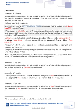 105
Comentários:
Alternativa “a” - correta.
Se revogada a lei que autoriza o descarte nesta área, a empresa “Z” não poderá continuar a fazê-lo,
pois a lei nova possui efeito imediato e a empresa “Z” não tem direito adquirido, devendo adequar-
se ao novo regime jurídico.
Conforme o art. 6°, §2°. da LINDB:
Art. 6º A Lei em vigor terá EFEITO IMEDIATO E GERAL, respeitados o ato jurídico perfeito, o direito
adquirido e a coisa julgada.
§2º Consideram-se adquiridos assim os direitos que o seu titular, ou alguém por ele, possa exercer,
como aqueles cujo começo do exercício tenha termo pré-fixo, ou condição pré-estabelecida
inalterável, a arbítrio de outrem.
A lei nova tem efeito imediato e geral, atingindo somente os fatos pendentes - facta pendentia - e
os futuros – facta futura – realizados sob sua vigência, não abrangendo fatos pretéritos – facta
praeterita.
“Tempus regit actum”: o tempo rege o ato, no sentido de que os atos jurídicos se regem pela lei da
época em que ocorreram.
A empresa “Z” não tem direito adquirido para descartar resíduos sólidos, mas sim uma permissão
concedida pelo Poder Público.
Direito adquirido é o que já se incorporou definitivamente ao patrimônio e à personalidade de seu
titular, não podendo lei nem fato posterior alterar tal situação jurídica47
.
Alternativa “b” - errada.
Se revogada a lei que autoriza o descarte nesta área, a empresa “Z” não poderá continuar a fazê-lo,
pois, embora a empresa “Z” não tem direito adquirido.
Alternativa “c” - errada.
Se revogada a lei que autoriza o descarte nesta área, a empresa “Z” não poderá continuar a fazê-lo,
pois a empresa “Z” não tem direito adquirido, e a lei nova tem efeito imediato e geral.
Alternativa “d” - errada.
Se revogada a lei que autoriza o descarte nesta área, a empresa “Z” não poderá continuar a fazê-lo,
pois a empresa “Z” não tem direito adquirido, e a lei nova tem efeito imediato e geral.
47
Carlos Roberto Gonçalves. Direito Civil: Parte Geral. Esquematizado, v. 1, 2016. p.105.
Aline Baptista Santiago, Renata Armanda
Aula 00
Direito Civil p/ TRF 3ª Região (Analista Judiciário - Área Judiciária) Com Videoaulas - Pós-Edital
www.estrategiaconcursos.com.br
0
00000000000 - DEMO
 