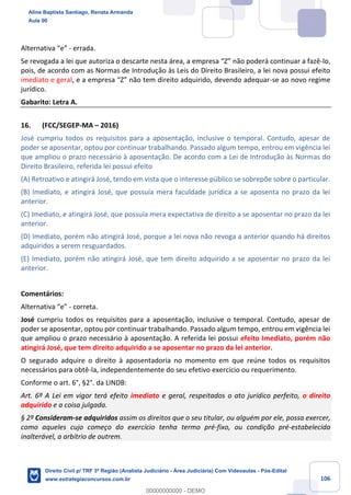 106
Alternativa “e” - errada.
Se revogada a lei que autoriza o descarte nesta área, a empresa “Z” não poderá continuar a fazê-lo,
pois, de acordo com as Normas de Introdução às Leis do Direito Brasileiro, a lei nova possui efeito
imediato e geral, e a empresa “Z” não tem direito adquirido, devendo adequar-se ao novo regime
jurídico.
Gabarito: Letra A.
16. (FCC/SEGEP-MA – 2016)
José cumpriu todos os requisitos para a aposentação, inclusive o temporal. Contudo, apesar de
poder se aposentar, optou por continuar trabalhando. Passado algum tempo, entrou em vigência lei
que ampliou o prazo necessário à aposentação. De acordo com a Lei de Introdução às Normas do
Direito Brasileiro, referida lei possui efeito
(A) Retroativo e atingirá José, tendo em vista que o interesse público se sobrepõe sobre o particular.
(B) Imediato, e atingirá José, que possuía mera faculdade jurídica a se aposenta no prazo da lei
anterior.
(C) Imediato, e atingirá José, que possuía mera expectativa de direito a se aposentar no prazo da lei
anterior.
(D) Imediato, porém não atingirá José, porque a lei nova não revoga a anterior quando há direitos
adquiridos a serem resguardados.
(E) Imediato, porém não atingirá José, que tem direito adquirido a se aposentar no prazo da lei
anterior.
Comentários:
Alternativa “e” - correta.
José cumpriu todos os requisitos para a aposentação, inclusive o temporal. Contudo, apesar de
poder se aposentar, optou por continuar trabalhando. Passado algum tempo, entrou em vigência lei
que ampliou o prazo necessário à aposentação. A referida lei possui efeito Imediato, porém não
atingirá José, que tem direito adquirido a se aposentar no prazo da lei anterior.
O segurado adquire o direito à aposentadoria no momento em que reúne todos os requisitos
necessários para obtê-la, independentemente do seu efetivo exercício ou requerimento.
Conforme o art. 6°, §2°. da LINDB:
Art. 6º A Lei em vigor terá efeito imediato e geral, respeitados o ato jurídico perfeito, o direito
adquirido e a coisa julgada.
§ 2º Consideram-se adquiridos assim os direitos que o seu titular, ou alguém por ele, possa exercer,
como aqueles cujo começo do exercício tenha termo pré-fixo, ou condição pré-estabelecida
inalterável, a arbítrio de outrem.
Aline Baptista Santiago, Renata Armanda
Aula 00
Direito Civil p/ TRF 3ª Região (Analista Judiciário - Área Judiciária) Com Videoaulas - Pós-Edital
www.estrategiaconcursos.com.br
0
00000000000 - DEMO
 