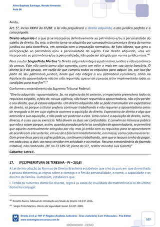 107
Ainda,
Art. 5°, inciso XXXVI da CF/88: a lei não prejudicará o direito adquirido, o ato jurídico perfeito e a
coisa julgada.
Direito adquirido é o que já se incorporou definitivamente ao patrimônio e/ou à personalidade do
sujeito de direito. Ou seja, o direito torna-se adquirido por consequência concreta e direta da norma
jurídica ou pela ocorrência, em conexão com a imputação normativa, de fato idôneo, que gera a
incorporação ao patrimônio e/ou à personalidade do sujeito. Esse direito adquirido, uma vez
incorporado ao patrimônio e/ou à personalidade, não pode ser atingido por norma jurídica nova.48
Para o autor Sérgio Pinto Martins “o Direito adquirido integra o patrimônio jurídico e não econômico
da pessoa. Este não conta como algo concreto, como um valor a mais em sua conta bancária. O
direito já é da pessoa, em razão de que cumpriu todos os requisitos para adquiri-los, por isso faz
parte do seu patrimônio jurídico, ainda que não integre o seu patrimônio econômico, como na
hipótese da aposentadoria não ter sido requerida, apesar de a pessoa já ter implementado todas as
condições para esse fim49
.”
Conforme o entendimento do Supremo Tribunal Federal:
"Direito adquirido - aposentadoria. Se, na vigência da lei anterior, o impetrante preenchera todos os
requisitos exigidos, o fato de, na sua vigência, não haver requerido a aposentadoria, não o fez perder
o seu direito, que já estava adquirido. Um direito adquirido não se pode transmudar em expectativa
de direito, só porque o titular preferiu continuar trabalhando e não requerer a aposentadoria antes
de revogada a lei em cuja vigência ocorrera a aquisição do direito. Expectativa de direito e algo que
antecede a sua aquisição, e não pode ser posterior a esta. Uma coisa é a aquisição do direito, outra,
diversa, é o seu uso ou exercício. Não devem as duas ser confundidas. E convém ao interesse público
que não o sejam porque, assim, quando pioradas pela lei as condições de aposentadoria, se permitirá
que aqueles eventualmente atingidos por ela, mas já então com os requisitos para se aposentarem
de acordo com a lei anterior, em vez de o fazerem imediatamente, em massa, como costuma ocorrer.
Com grave ônus para os cofres públicos, continuem trabalhando, sem que o tesouro tenha de pagar,
em cada caso, a dois: ao novo servidor em atividade e ao inativo. Recurso extraordinário da fazenda
estadual, não conhecido. (RE no 73.189-SP, pleno do STF, relator ministro Luis Galotti)”
Gabarito: Letra E.
17. (FCC/PREFEITURA DE TERESINA - PI – 2016)
A Lei de Introdução às Normas de Direito Brasileiro estabelece que a lei do país em que domiciliada
a pessoa determina as regras sobre o começo e o fim da personalidade, o nome, a capacidade e os
direitos de família. Outrossim, estabelece que
I. Tendo os nubentes domicílio diverso, regerá os casos de invalidade do matrimônio a lei do último
domicílio conjugal.
48
Rizzatto Nunes. Manual de Introdução ao Estudo do Direito. Ed.13ª. 2016.
49
Sérgio Pinto Martins. Direito da Seguridade Social. Ed.22ª. 2005.
Aline Baptista Santiago, Renata Armanda
Aula 00
Direito Civil p/ TRF 3ª Região (Analista Judiciário - Área Judiciária) Com Videoaulas - Pós-Edital
www.estrategiaconcursos.com.br
0
00000000000 - DEMO
 