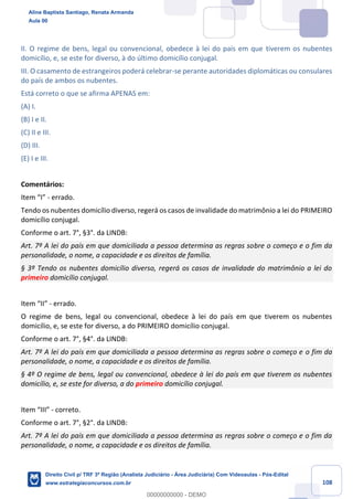 108
II. O regime de bens, legal ou convencional, obedece à lei do país em que tiverem os nubentes
domicílio, e, se este for diverso, à do último domicílio conjugal.
III. O casamento de estrangeiros poderá celebrar-se perante autoridades diplomáticas ou consulares
do país de ambos os nubentes.
Está correto o que se afirma APENAS em:
(A) I.
(B) I e II.
(C) II e III.
(D) III.
(E) I e III.
Comentários:
Item “I” - errado.
Tendo os nubentes domicílio diverso, regerá os casos de invalidade do matrimônio a lei do PRIMEIRO
domicílio conjugal.
Conforme o art. 7°, §3°. da LINDB:
Art. 7º A lei do país em que domiciliada a pessoa determina as regras sobre o começo e o fim da
personalidade, o nome, a capacidade e os direitos de família.
§ 3º Tendo os nubentes domicílio diverso, regerá os casos de invalidade do matrimônio a lei do
primeiro domicílio conjugal.
Item “II” - errado.
O regime de bens, legal ou convencional, obedece à lei do país em que tiverem os nubentes
domicílio, e, se este for diverso, a do PRIMEIRO domicílio conjugal.
Conforme o art. 7°, §4°. da LINDB:
Art. 7º A lei do país em que domiciliada a pessoa determina as regras sobre o começo e o fim da
personalidade, o nome, a capacidade e os direitos de família.
§ 4º O regime de bens, legal ou convencional, obedece à lei do país em que tiverem os nubentes
domicílio, e, se este for diverso, a do primeiro domicílio conjugal.
Item “III” - correto.
Conforme o art. 7°, §2°. da LINDB:
Art. 7º A lei do país em que domiciliada a pessoa determina as regras sobre o começo e o fim da
personalidade, o nome, a capacidade e os direitos de família.
Aline Baptista Santiago, Renata Armanda
Aula 00
Direito Civil p/ TRF 3ª Região (Analista Judiciário - Área Judiciária) Com Videoaulas - Pós-Edital
www.estrategiaconcursos.com.br
0
00000000000 - DEMO
 