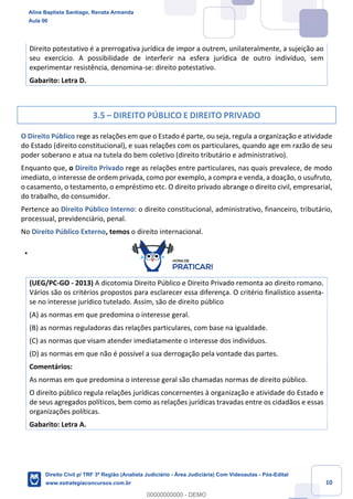 10
Direito potestativo é a prerrogativa jurídica de impor a outrem, unilateralmente, a sujeição ao
seu exercício. A possibilidade de interferir na esfera jurídica de outro indivíduo, sem
experimentar resistência, denomina-se: direito potestativo.
Gabarito: Letra D.
3.5 – DIREITO PÚBLICO E DIREITO PRIVADO
O Direito Público rege as relações em que o Estado é parte, ou seja, regula a organização e atividade
do Estado (direito constitucional), e suas relações com os particulares, quando age em razão de seu
poder soberano e atua na tutela do bem coletivo (direito tributário e administrativo).
Enquanto que, o Direito Privado rege as relações entre particulares, nas quais prevalece, de modo
imediato, o interesse de ordem privada, como por exemplo, a compra e venda, a doação, o usufruto,
o casamento, o testamento, o empréstimo etc. O direito privado abrange o direito civil, empresarial,
do trabalho, do consumidor.
Pertence ao Direito Público Interno: o direito constitucional, administrativo, financeiro, tributário,
processual, previdenciário, penal.
No Direito Público Externo, temos o direito internacional.
(UEG/PC-GO - 2013) A dicotomia Direito Público e Direito Privado remonta ao direito romano.
Vários são os critérios propostos para esclarecer essa diferença. O critério finalístico assenta-
se no interesse jurídico tutelado. Assim, são de direito público
(A) as normas em que predomina o interesse geral.
(B) as normas reguladoras das relações particulares, com base na igualdade.
(C) as normas que visam atender imediatamente o interesse dos indivíduos.
(D) as normas em que não é possível a sua derrogação pela vontade das partes.
Comentários:
As normas em que predomina o interesse geral são chamadas normas de direito público.
O direito público regula relações jurídicas concernentes à organização e atividade do Estado e
de seus agregados políticos, bem como as relações jurídicas travadas entre os cidadãos e essas
organizações políticas.
Gabarito: Letra A.
Aline Baptista Santiago, Renata Armanda
Aula 00
Direito Civil p/ TRF 3ª Região (Analista Judiciário - Área Judiciária) Com Videoaulas - Pós-Edital
www.estrategiaconcursos.com.br
0
00000000000 - DEMO
 