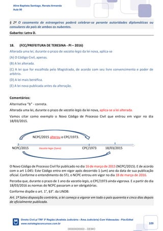 109
§ 2º O casamento de estrangeiros poderá celebrar-se perante autoridades diplomáticas ou
consulares do país de ambos os nubentes.
Gabarito: Letra D.
18. (FCC/PREFEITURA DE TERESINA - PI – 2016)
Alterada uma lei, durante o prazo de vacatio legis da lei nova, aplica-se
(A) O Código Civil, apenas.
(B) A lei alterada.
(C) A lei que for escolhida pelo Magistrado, de acordo com seu livre convencimento e poder de
arbítrio.
(D) A lei mais benéfica.
(E) A lei nova publicada antes da alteração.
Comentários:
Alternativa “b” - correta.
Alterada uma lei, durante o prazo de vacatio legis da lei nova, aplica-se a lei alterada.
Vamos citar como exemplo o Novo Código de Processo Civil que entrou em vigor no dia
18/03/2015.
NCPC/2015 alterou o CPC/1973.
NCPC/2015 Vacatio legis (1ano) CPC/1973 18/03/2015
O Novo Código de Processo Civil foi publicado no dia 16 de março de 2015 (NCPC/2015). E de acordo
com o art 1.045: Este Código entra em vigor após decorrido 1 (um) ano da data de sua publicação
oficial. Conforme o entendimento do STJ, o NCPC entrou em vigor no dia 18 de março de 2016.
Perceba que, durante o prazo de 1 ano da vacatio legis, o CPC/1973 ainda vigorava. E a partir do dia
18/03/2016 as normas do NCPC passaram a ser obrigatórias.
Conforme dispõe o art. 1°, §3°. da LINDB:
Art. 1º Salvo disposição contrária, a lei começa a vigorar em todo o país quarenta e cinco dias depois
de oficialmente publicada.
Aline Baptista Santiago, Renata Armanda
Aula 00
Direito Civil p/ TRF 3ª Região (Analista Judiciário - Área Judiciária) Com Videoaulas - Pós-Edital
www.estrategiaconcursos.com.br
0
00000000000 - DEMO
 