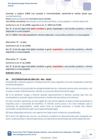111
Contudo, a própria LINDB traz exceção à irretroatividade, admitindo-se efeitos desde que,
cumulativamente:
Exista expressa disposição normativa nesse sentido;
Tais efeitos retroativos não atinjam o ato jurídico perfeito, a coisa julgada e o direito adquirido.
Conforme o art. 6° da LINDB, seguindo o art. 5°, XXXVI da CF/88:
Art. 6°. A Lei em vigor terá efeito imediato e geral, respeitados o ato jurídico perfeito, o direito
adquirido e a coisa julgada.
Art. 5°, XXXVI. A lei não prejudicará o direito adquirido, o ato jurídico perfeito e a coisa julgada.
Alternativa “d” - errada.
Conforme o art. 6° da LINDB:
Art. 6°. A Lei em vigor terá efeito imediato e geral, respeitados o ato jurídico perfeito, o direito
adquirido e a coisa julgada.
Alternativa “e” - errada.
Conforme o art. 6° da LINDB:
Art. 6°. A Lei em vigor terá efeito imediato e geral, respeitados o ato jurídico perfeito, o direito
adquirido e a coisa julgada.
Gabarito: Letra A.
20. (FCC/PREFEITURA DE SÃO LUIZ - MA – 2016)
Considerada a eficácia espacial e temporal das leis como regulada na Lei da Introdução às Normas
do Direito Brasileiro:
(A) Em decorrência do princípio da obrigatoriedade das leis, relevante estruturante normativa, a lei
se aplica a todos indistintamente, valendo a escusa por desconhecimento legal.
(B) A lei posterior revoga a anterior quando expressamente o declare, quando seja com ela
incompatível ou quando regule inteiramente a matéria de que tratava a lei anterior.
(C) José, servidor, aposentou-se sob a égide de uma norma vigente na época, tendo preenchido os
requisitos para a concessão do benefício. A referida norma passa a ter nova redação, após a
concessão da aposentadoria, sendo assim lícito ao Estado promover a revisão dos valores
concedidos ao beneficiário após nova regulamentação legal.
(D) Salvo disposição contrária, a lei vigorará em todo o país na data de sua publicação.
(E) A partir da vigência de uma lei, sua eficácia só poderá ser descontinuada pela revogação por
outra, sendo possível a repristinação tácita, em decorrência do princípio da continuidade das leis.
Aline Baptista Santiago, Renata Armanda
Aula 00
Direito Civil p/ TRF 3ª Região (Analista Judiciário - Área Judiciária) Com Videoaulas - Pós-Edital
www.estrategiaconcursos.com.br
0
00000000000 - DEMO
 
