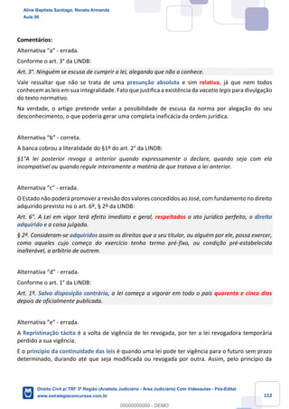 112
Comentários:
Alternativa “a” - errada.
Conforme o art. 3° da LINDB:
Art. 3°. Ninguém se escusa de cumprir a lei, alegando que não a conhece.
Vale ressaltar que não se trata de uma presunção absoluta e sim relativa, já que nem todos
conhecem as leis em sua integralidade. Fato que justifica a existência da vacatio legis para divulgação
do texto normativo.
Na verdade, o artigo pretende vedar a possibilidade de escusa da norma por alegação do seu
desconhecimento, o que poderia gerar uma completa ineficácia da ordem jurídica.
Alternativa “b” - correta.
A banca cobrou a literalidade do §1º do art. 2° da LINDB:
§1°A lei posterior revoga a anterior quando expressamente o declare, quando seja com ela
incompatível ou quando regule inteiramente a matéria de que tratava a lei anterior.
Alternativa “c” - errada.
O Estado não poderá promover a revisão dos valores concedidos ao José, com fundamento no direito
adquirido previsto no o art. 6º, § 2º da LINDB:
Art. 6°. A Lei em vigor terá efeito imediato e geral, respeitados o ato jurídico perfeito, o direito
adquirido e a coisa julgada.
§ 2º. Consideram-se adquiridos assim os direitos que o seu titular, ou alguém por ele, possa exercer,
como aqueles cujo começo do exercício tenha termo pré-fixo, ou condição pré-estabelecida
inalterável, a arbítrio de outrem.
Alternativa “d” - errada.
Conforme o art. 1° da LINDB:
Art. 1º. Salvo disposição contrária, a lei começa a vigorar em todo o país quarenta e cinco dias
depois de oficialmente publicada.
Alternativa “e” - errada.
A Repristinação tácita é a volta de vigência de lei revogada, por ter a lei revogadora temporária
perdido a sua vigência.
E o princípio da continuidade das leis é quando uma lei pode ter vigência para o futuro sem prazo
determinado, durando até que seja modificada ou revogada por outra. Assim, pelo princípio da
Aline Baptista Santiago, Renata Armanda
Aula 00
Direito Civil p/ TRF 3ª Região (Analista Judiciário - Área Judiciária) Com Videoaulas - Pós-Edital
www.estrategiaconcursos.com.br
0
00000000000 - DEMO
 