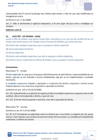 113
continuidade (art.2°) uma lei prolonga seus efeitos pelo tempo, a não ser que seja modificada ou
revogada por outra.
Conforme o art. 2° da LINDB:
Art. 2°. Não se destinando à vigência temporária, a lei terá vigor até que outra a modifique ou
revogue.
Gabarito: Letra B.
21. (FCC/TRT - 23ª REGIÃO – 2016)
Janete é filha de Gildete, que possui muitos bens. Considerar-se-á, em caso de conflito de leis no
tempo, que Janete possui, em relação à futura herança de Gildete, que ainda está viva,
(A) direito sob condição suspensiva, que se equipara a direito adquirido.
(B) mera expectativa de direito.
(C) direito adquirido.
(D) direito sob condição suspensiva, que não se equipara a direito adquirido.
(E) direito a termo, inalterável ao arbítrio de Gildete, que se equipara a direito adquirido.
Comentários:
Alternativa “a” - errada.
Direito adquirido é o que já se incorporou definitivamente ao patrimônio e à personalidade de seu
titular, seja por se ter realizado o termo estabelecido, seja por se ter implementado a condição
necessária.
A condição suspensiva impede a aquisição e o exercício do direito, enquanto o termo inicial
impede apenas o seu exercício, já gerada a aquisição ao direito.
Conforme os arts. 125 e 131 do CC/2002:
Art. 125. Subordinando-se a eficácia do negócio jurídico à condição suspensiva, enquanto esta se não
verificar, não se terá adquirido o direito, a que ele visa.
Art. 131. O termo inicial suspende o exercício, mas não a aquisição do direito.
Alternativa “b” - correta.
Conforme o art. 6º. § 2º da LINDB:
Art. 6º, § 2º Consideram-se adquiridos assim os direitos que o seu titular, ou alguém por ele, possa
exercer, como aqueles cujo começo do exercício tenha termo pré-fixo, ou condição pré-estabelecida
inalterável, a arbítrio de outrem.
Aline Baptista Santiago, Renata Armanda
Aula 00
Direito Civil p/ TRF 3ª Região (Analista Judiciário - Área Judiciária) Com Videoaulas - Pós-Edital
www.estrategiaconcursos.com.br
0
00000000000 - DEMO
 