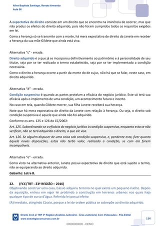 114
A expectativa de direito consiste em um direito que se encontra na iminência de ocorrer, mas que
não produz os efeitos do direito adquirido, pois não foram cumpridos todos os requisitos exigidos
em lei.
Como a herança só se transmite com a morte, há mera expectativa de direito da Janete em receber
a herança da sua mãe Gildete que ainda está viva.
Alternativa “c” - errada.
Direito adquirido é o que já se incorporou definitivamente ao patrimônio e à personalidade de seu
titular, seja por se ter realizado o termo estabelecido, seja por se ter implementado a condição
necessária.
Como o direito a herança ocorre a partir da morte do de cujus, não há que se falar, neste caso, em
direito adquirido.
Alternativa “d” - errada.
Condição suspensiva é quando as partes protelam a eficácia do negócio jurídico. Este só terá sua
eficácia após o implemento de uma condição, um acontecimento futuro e incerto.
No caso em tela, quando Gildete morrer, sua filha Janete receberá sua herança.
Note que há mera expectativa de direito da Janete com relação à herança. Ou seja, o direito sob
condição suspensiva é aquele que ainda não foi adquirido.
Conforme os arts. 125 e 126 do CC/2002:
Art. 125. Subordinando-se a eficácia do negócio jurídico à condição suspensiva, enquanto esta se não
verificar, não se terá adquirido o direito, a que ele visa.
Art. 126. Se alguém dispuser de uma coisa sob condição suspensiva, e, pendente esta, fizer quanto
àquela novas disposições, estas não terão valor, realizada a condição, se com ela forem
incompatíveis.
Alternativa “e” - errada.
Como visto na alternativa anterior, Janete possui expectativa de direito que está sujeito a termo,
não se equiparando ao direito adquirido.
Gabarito: Letra B.
22. (FCC/TRT - 23ª REGIÃO – 2016)
Objetivando construir uma casa, Cássio adquiriu terreno no qual existe um pequeno riacho. Depois
da aquisição, entrou em vigor lei proibindo a construção em terrenos urbanos nos quais haja
qualquer tipo de curso d'água. Referida lei possui efeito
(A) imediato, atingindo Cássio, porque a lei de ordem pública se sobrepõe ao direito adquirido.
Aline Baptista Santiago, Renata Armanda
Aula 00
Direito Civil p/ TRF 3ª Região (Analista Judiciário - Área Judiciária) Com Videoaulas - Pós-Edital
www.estrategiaconcursos.com.br
0
00000000000 - DEMO
 
