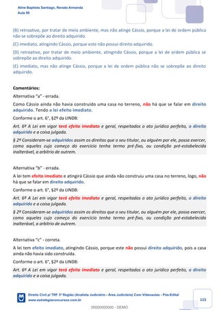 115
(B) retroativo, por tratar de meio ambiente, mas não atinge Cássio, porque a lei de ordem pública
não se sobrepõe ao direito adquirido.
(C) imediato, atingindo Cássio, porque este não possui direito adquirido.
(D) retroativo, por tratar de meio ambiente, atingindo Cássio, porque a lei de ordem pública se
sobrepõe ao direito adquirido.
(E) imediato, mas não atinge Cássio, porque a lei de ordem pública não se sobrepõe ao direito
adquirido.
Comentários:
Alternativa “a” - errada.
Como Cássio ainda não havia construído uma casa no terreno, não há que se falar em direito
adquirido. Tendo a lei efeito imediato.
Conforme o art. 6°, §2º da LINDB:
Art. 6º A Lei em vigor terá efeito imediato e geral, respeitados o ato jurídico perfeito, o direito
adquirido e a coisa julgada.
§ 2º Consideram-se adquiridos assim os direitos que o seu titular, ou alguém por ele, possa exercer,
como aqueles cujo começo do exercício tenha termo pré-fixo, ou condição pré-estabelecida
inalterável, a arbítrio de outrem.
Alternativa “b” - errada.
A lei tem efeito imediato e atingirá Cássio que ainda não construiu uma casa no terreno, logo, não
há que se falar em direito adquirido.
Conforme o art. 6°, §2º da LINDB:
Art. 6º A Lei em vigor terá efeito imediato e geral, respeitados o ato jurídico perfeito, o direito
adquirido e a coisa julgada.
§ 2º Consideram-se adquiridos assim os direitos que o seu titular, ou alguém por ele, possa exercer,
como aqueles cujo começo do exercício tenha termo pré-fixo, ou condição pré-estabelecida
inalterável, a arbítrio de outrem.
Alternativa “c” - correta.
A lei tem efeito imediato, atingindo Cássio, porque este não possui direito adquirido, pois a casa
ainda não havia sido construída.
Conforme o art. 6°, §2º da LINDB:
Art. 6º A Lei em vigor terá efeito imediato e geral, respeitados o ato jurídico perfeito, o direito
adquirido e a coisa julgada.
Aline Baptista Santiago, Renata Armanda
Aula 00
Direito Civil p/ TRF 3ª Região (Analista Judiciário - Área Judiciária) Com Videoaulas - Pós-Edital
www.estrategiaconcursos.com.br
0
00000000000 - DEMO
 
